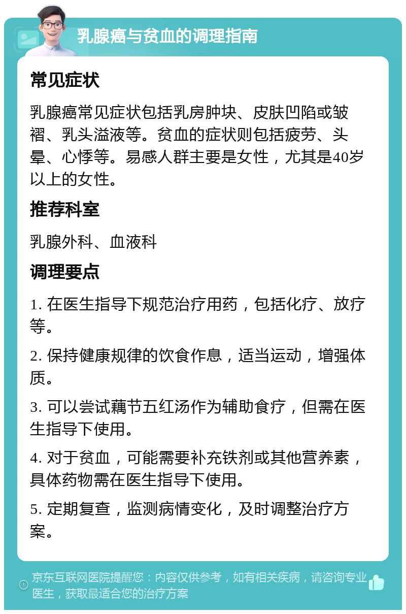 乳腺癌与贫血的调理指南 常见症状 乳腺癌常见症状包括乳房肿块、皮肤凹陷或皱褶、乳头溢液等。贫血的症状则包括疲劳、头晕、心悸等。易感人群主要是女性，尤其是40岁以上的女性。 推荐科室 乳腺外科、血液科 调理要点 1. 在医生指导下规范治疗用药，包括化疗、放疗等。 2. 保持健康规律的饮食作息，适当运动，增强体质。 3. 可以尝试藕节五红汤作为辅助食疗，但需在医生指导下使用。 4. 对于贫血，可能需要补充铁剂或其他营养素，具体药物需在医生指导下使用。 5. 定期复查，监测病情变化，及时调整治疗方案。