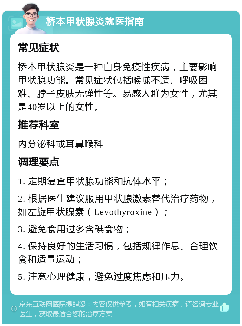 桥本甲状腺炎就医指南 常见症状 桥本甲状腺炎是一种自身免疫性疾病，主要影响甲状腺功能。常见症状包括喉咙不适、呼吸困难、脖子皮肤无弹性等。易感人群为女性，尤其是40岁以上的女性。 推荐科室 内分泌科或耳鼻喉科 调理要点 1. 定期复查甲状腺功能和抗体水平； 2. 根据医生建议服用甲状腺激素替代治疗药物，如左旋甲状腺素（Levothyroxine）； 3. 避免食用过多含碘食物； 4. 保持良好的生活习惯，包括规律作息、合理饮食和适量运动； 5. 注意心理健康，避免过度焦虑和压力。