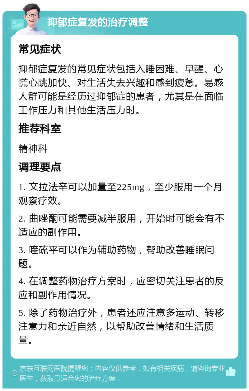 抑郁症复发的治疗调整 常见症状 抑郁症复发的常见症状包括入睡困难、早醒、心慌心跳加快、对生活失去兴趣和感到疲惫。易感人群可能是经历过抑郁症的患者，尤其是在面临工作压力和其他生活压力时。 推荐科室 精神科 调理要点 1. 文拉法辛可以加量至225mg，至少服用一个月观察疗效。 2. 曲唑酮可能需要减半服用，开始时可能会有不适应的副作用。 3. 喹硫平可以作为辅助药物，帮助改善睡眠问题。 4. 在调整药物治疗方案时，应密切关注患者的反应和副作用情况。 5. 除了药物治疗外，患者还应注意多运动、转移注意力和亲近自然，以帮助改善情绪和生活质量。