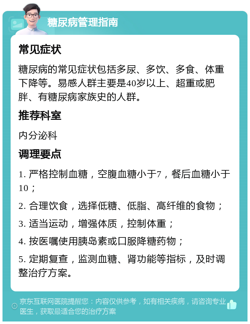 糖尿病管理指南 常见症状 糖尿病的常见症状包括多尿、多饮、多食、体重下降等。易感人群主要是40岁以上、超重或肥胖、有糖尿病家族史的人群。 推荐科室 内分泌科 调理要点 1. 严格控制血糖，空腹血糖小于7，餐后血糖小于10； 2. 合理饮食，选择低糖、低脂、高纤维的食物； 3. 适当运动，增强体质，控制体重； 4. 按医嘱使用胰岛素或口服降糖药物； 5. 定期复查，监测血糖、肾功能等指标，及时调整治疗方案。