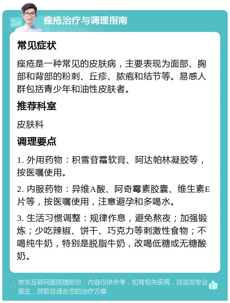 痤疮治疗与调理指南 常见症状 痤疮是一种常见的皮肤病，主要表现为面部、胸部和背部的粉刺、丘疹、脓疱和结节等。易感人群包括青少年和油性皮肤者。 推荐科室 皮肤科 调理要点 1. 外用药物：积雪苷霜软膏、阿达帕林凝胶等，按医嘱使用。 2. 内服药物：异维A酸、阿奇霉素胶囊、维生素E片等，按医嘱使用，注意避孕和多喝水。 3. 生活习惯调整：规律作息，避免熬夜；加强锻炼；少吃辣椒、饼干、巧克力等刺激性食物；不喝纯牛奶，特别是脱脂牛奶，改喝低糖或无糖酸奶。