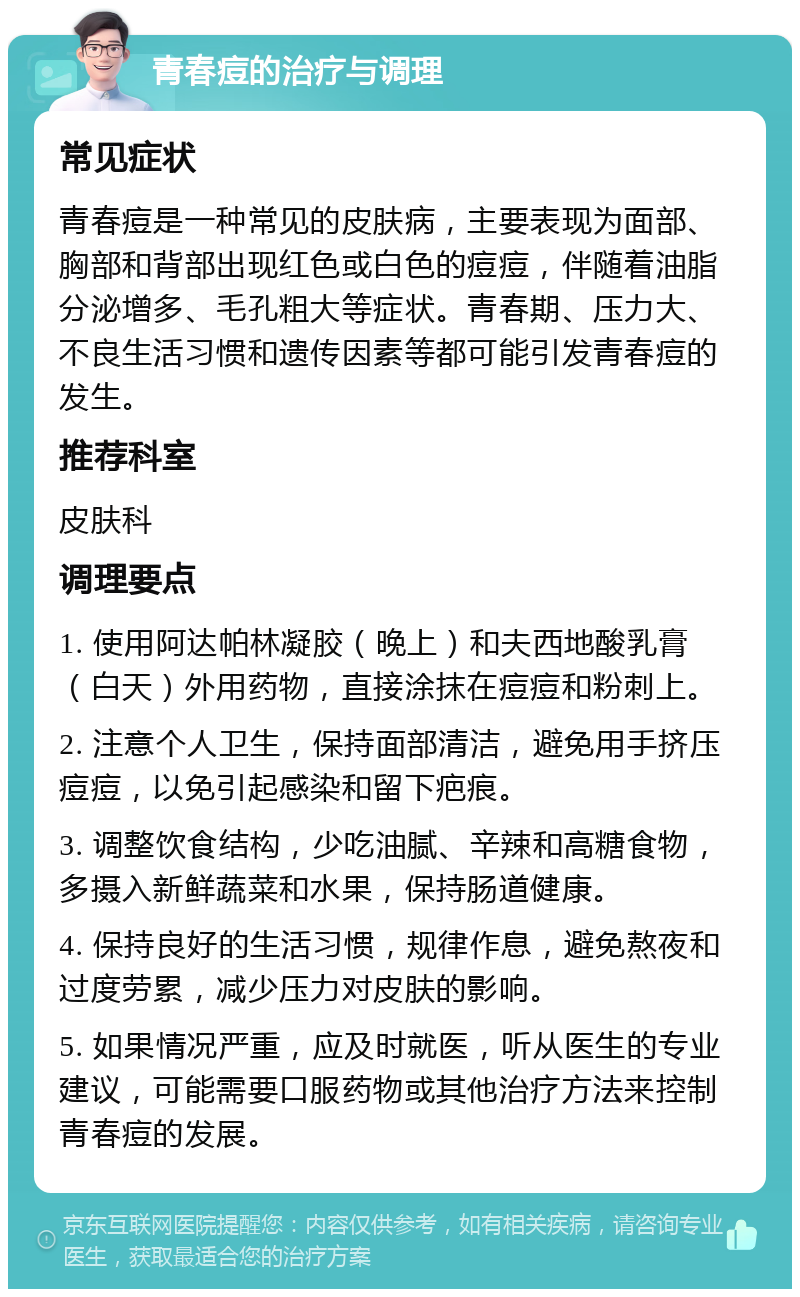 青春痘的治疗与调理 常见症状 青春痘是一种常见的皮肤病，主要表现为面部、胸部和背部出现红色或白色的痘痘，伴随着油脂分泌增多、毛孔粗大等症状。青春期、压力大、不良生活习惯和遗传因素等都可能引发青春痘的发生。 推荐科室 皮肤科 调理要点 1. 使用阿达帕林凝胶（晚上）和夫西地酸乳膏（白天）外用药物，直接涂抹在痘痘和粉刺上。 2. 注意个人卫生，保持面部清洁，避免用手挤压痘痘，以免引起感染和留下疤痕。 3. 调整饮食结构，少吃油腻、辛辣和高糖食物，多摄入新鲜蔬菜和水果，保持肠道健康。 4. 保持良好的生活习惯，规律作息，避免熬夜和过度劳累，减少压力对皮肤的影响。 5. 如果情况严重，应及时就医，听从医生的专业建议，可能需要口服药物或其他治疗方法来控制青春痘的发展。