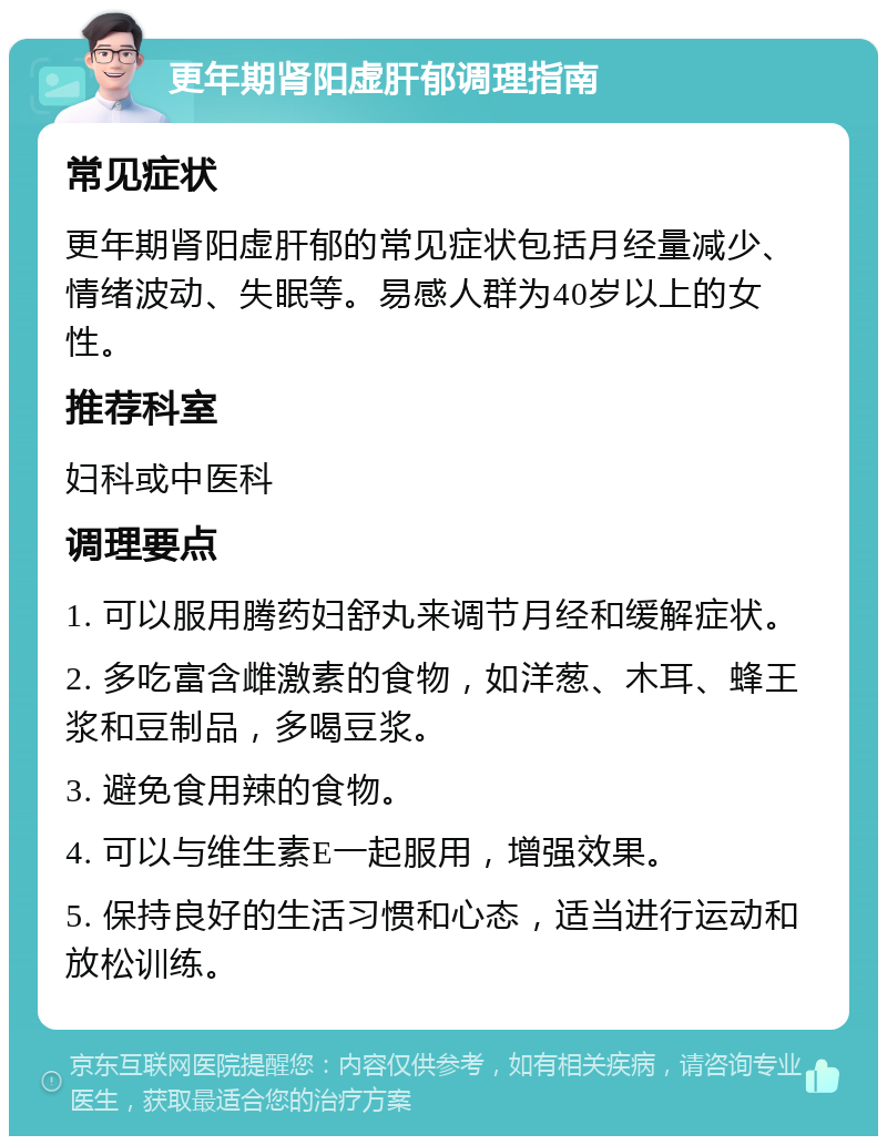 更年期肾阳虚肝郁调理指南 常见症状 更年期肾阳虚肝郁的常见症状包括月经量减少、情绪波动、失眠等。易感人群为40岁以上的女性。 推荐科室 妇科或中医科 调理要点 1. 可以服用腾药妇舒丸来调节月经和缓解症状。 2. 多吃富含雌激素的食物，如洋葱、木耳、蜂王浆和豆制品，多喝豆浆。 3. 避免食用辣的食物。 4. 可以与维生素E一起服用，增强效果。 5. 保持良好的生活习惯和心态，适当进行运动和放松训练。