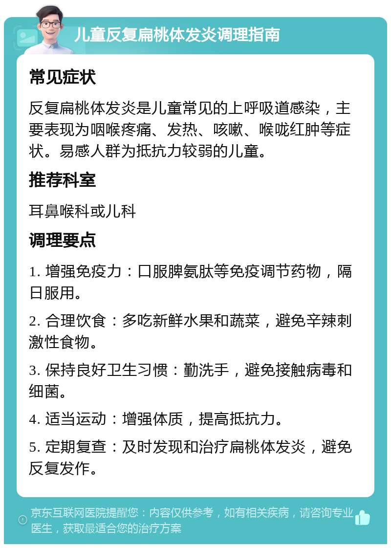 儿童反复扁桃体发炎调理指南 常见症状 反复扁桃体发炎是儿童常见的上呼吸道感染，主要表现为咽喉疼痛、发热、咳嗽、喉咙红肿等症状。易感人群为抵抗力较弱的儿童。 推荐科室 耳鼻喉科或儿科 调理要点 1. 增强免疫力：口服脾氨肽等免疫调节药物，隔日服用。 2. 合理饮食：多吃新鲜水果和蔬菜，避免辛辣刺激性食物。 3. 保持良好卫生习惯：勤洗手，避免接触病毒和细菌。 4. 适当运动：增强体质，提高抵抗力。 5. 定期复查：及时发现和治疗扁桃体发炎，避免反复发作。