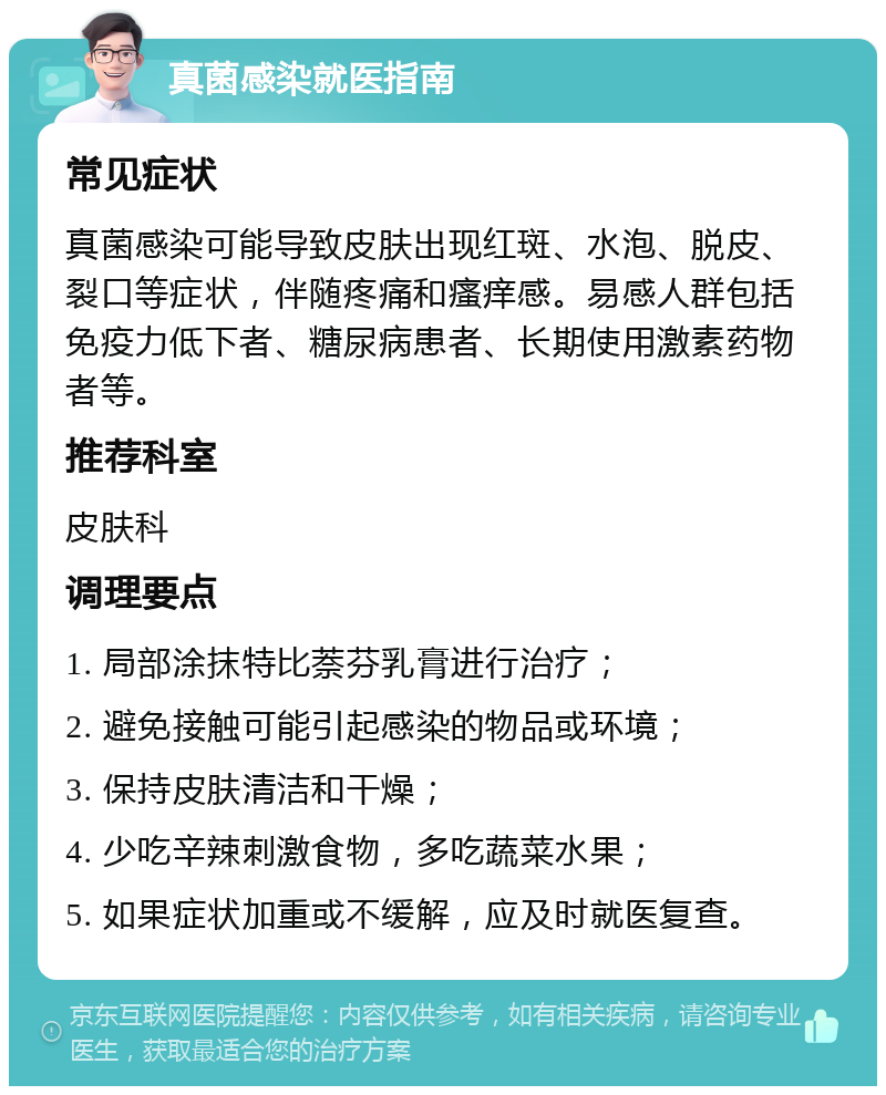 真菌感染就医指南 常见症状 真菌感染可能导致皮肤出现红斑、水泡、脱皮、裂口等症状，伴随疼痛和瘙痒感。易感人群包括免疫力低下者、糖尿病患者、长期使用激素药物者等。 推荐科室 皮肤科 调理要点 1. 局部涂抹特比萘芬乳膏进行治疗； 2. 避免接触可能引起感染的物品或环境； 3. 保持皮肤清洁和干燥； 4. 少吃辛辣刺激食物，多吃蔬菜水果； 5. 如果症状加重或不缓解，应及时就医复查。