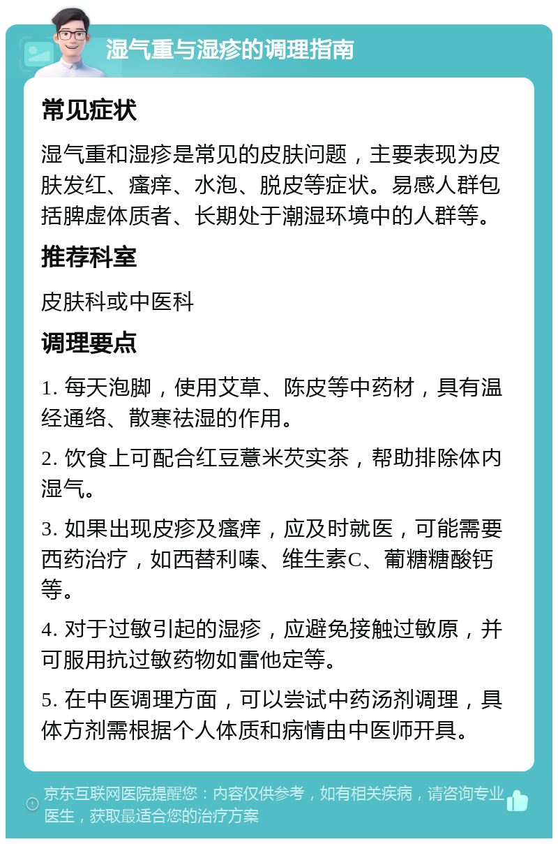 湿气重与湿疹的调理指南 常见症状 湿气重和湿疹是常见的皮肤问题，主要表现为皮肤发红、瘙痒、水泡、脱皮等症状。易感人群包括脾虚体质者、长期处于潮湿环境中的人群等。 推荐科室 皮肤科或中医科 调理要点 1. 每天泡脚，使用艾草、陈皮等中药材，具有温经通络、散寒祛湿的作用。 2. 饮食上可配合红豆薏米芡实茶，帮助排除体内湿气。 3. 如果出现皮疹及瘙痒，应及时就医，可能需要西药治疗，如西替利嗪、维生素C、葡糖糖酸钙等。 4. 对于过敏引起的湿疹，应避免接触过敏原，并可服用抗过敏药物如雷他定等。 5. 在中医调理方面，可以尝试中药汤剂调理，具体方剂需根据个人体质和病情由中医师开具。