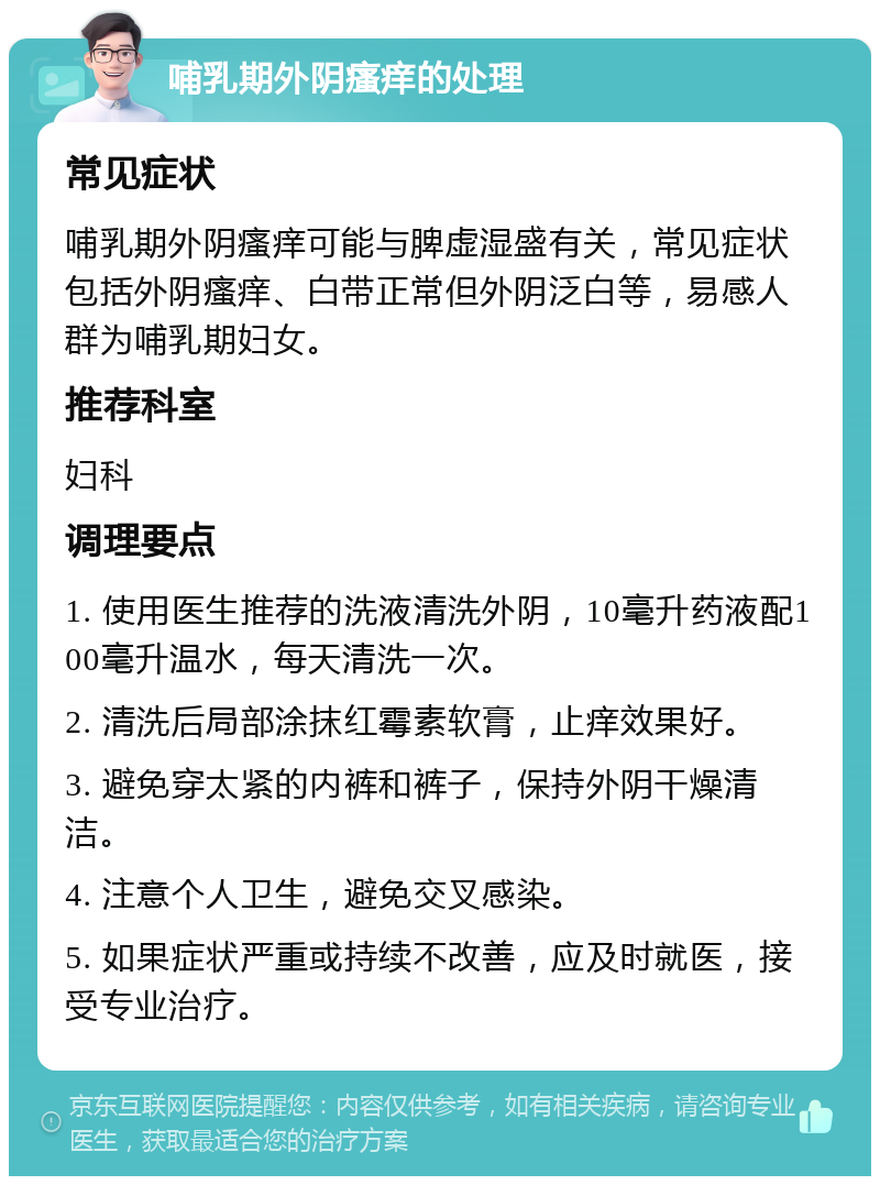 哺乳期外阴瘙痒的处理 常见症状 哺乳期外阴瘙痒可能与脾虚湿盛有关，常见症状包括外阴瘙痒、白带正常但外阴泛白等，易感人群为哺乳期妇女。 推荐科室 妇科 调理要点 1. 使用医生推荐的洗液清洗外阴，10毫升药液配100毫升温水，每天清洗一次。 2. 清洗后局部涂抹红霉素软膏，止痒效果好。 3. 避免穿太紧的内裤和裤子，保持外阴干燥清洁。 4. 注意个人卫生，避免交叉感染。 5. 如果症状严重或持续不改善，应及时就医，接受专业治疗。