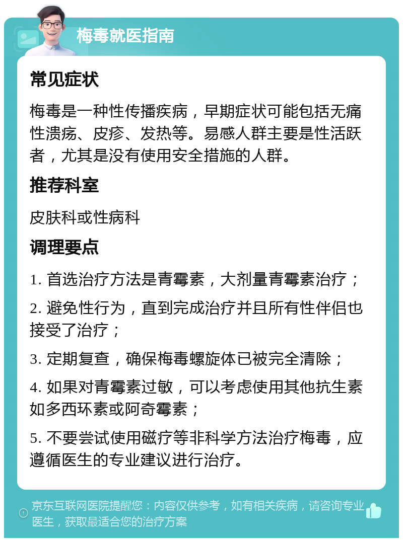 梅毒就医指南 常见症状 梅毒是一种性传播疾病，早期症状可能包括无痛性溃疡、皮疹、发热等。易感人群主要是性活跃者，尤其是没有使用安全措施的人群。 推荐科室 皮肤科或性病科 调理要点 1. 首选治疗方法是青霉素，大剂量青霉素治疗； 2. 避免性行为，直到完成治疗并且所有性伴侣也接受了治疗； 3. 定期复查，确保梅毒螺旋体已被完全清除； 4. 如果对青霉素过敏，可以考虑使用其他抗生素如多西环素或阿奇霉素； 5. 不要尝试使用磁疗等非科学方法治疗梅毒，应遵循医生的专业建议进行治疗。