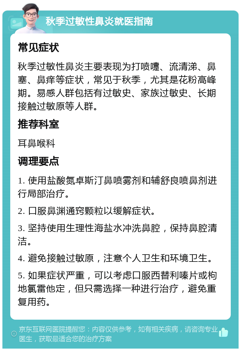 秋季过敏性鼻炎就医指南 常见症状 秋季过敏性鼻炎主要表现为打喷嚏、流清涕、鼻塞、鼻痒等症状，常见于秋季，尤其是花粉高峰期。易感人群包括有过敏史、家族过敏史、长期接触过敏原等人群。 推荐科室 耳鼻喉科 调理要点 1. 使用盐酸氮卓斯汀鼻喷雾剂和辅舒良喷鼻剂进行局部治疗。 2. 口服鼻渊通窍颗粒以缓解症状。 3. 坚持使用生理性海盐水冲洗鼻腔，保持鼻腔清洁。 4. 避免接触过敏原，注意个人卫生和环境卫生。 5. 如果症状严重，可以考虑口服西替利嗪片或枸地氯雷他定，但只需选择一种进行治疗，避免重复用药。