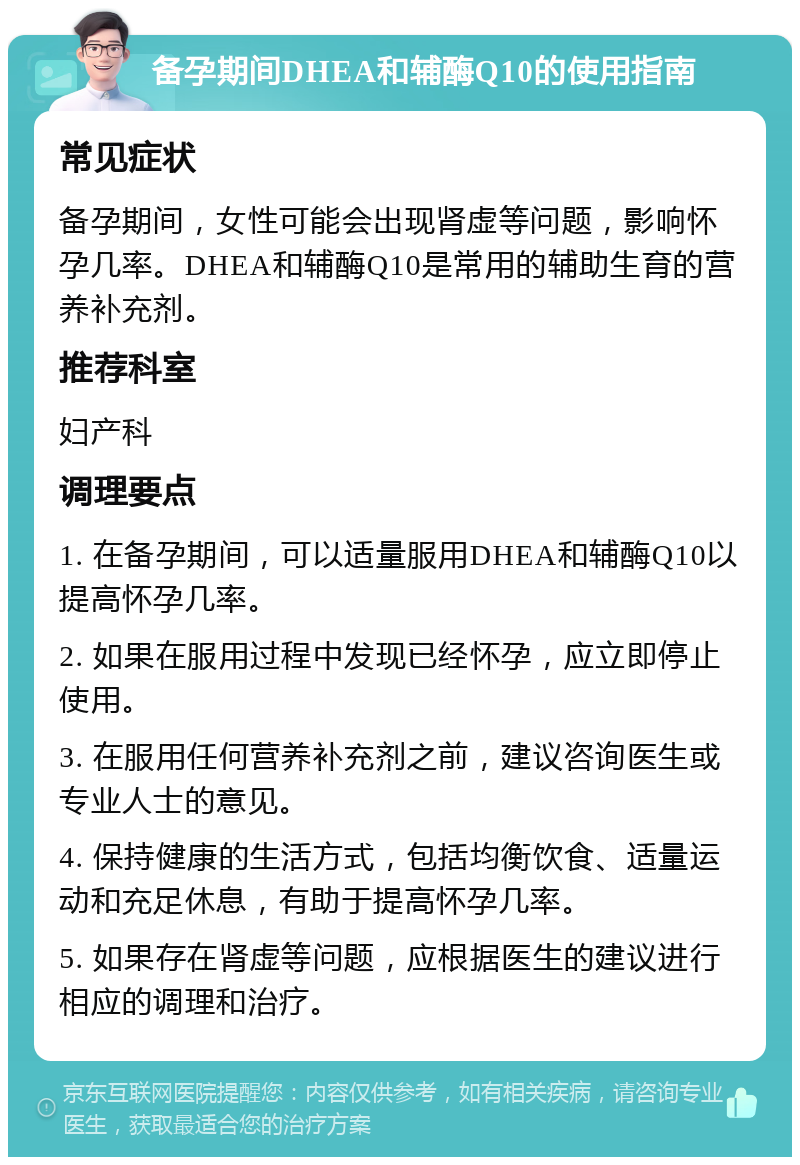 备孕期间DHEA和辅酶Q10的使用指南 常见症状 备孕期间，女性可能会出现肾虚等问题，影响怀孕几率。DHEA和辅酶Q10是常用的辅助生育的营养补充剂。 推荐科室 妇产科 调理要点 1. 在备孕期间，可以适量服用DHEA和辅酶Q10以提高怀孕几率。 2. 如果在服用过程中发现已经怀孕，应立即停止使用。 3. 在服用任何营养补充剂之前，建议咨询医生或专业人士的意见。 4. 保持健康的生活方式，包括均衡饮食、适量运动和充足休息，有助于提高怀孕几率。 5. 如果存在肾虚等问题，应根据医生的建议进行相应的调理和治疗。