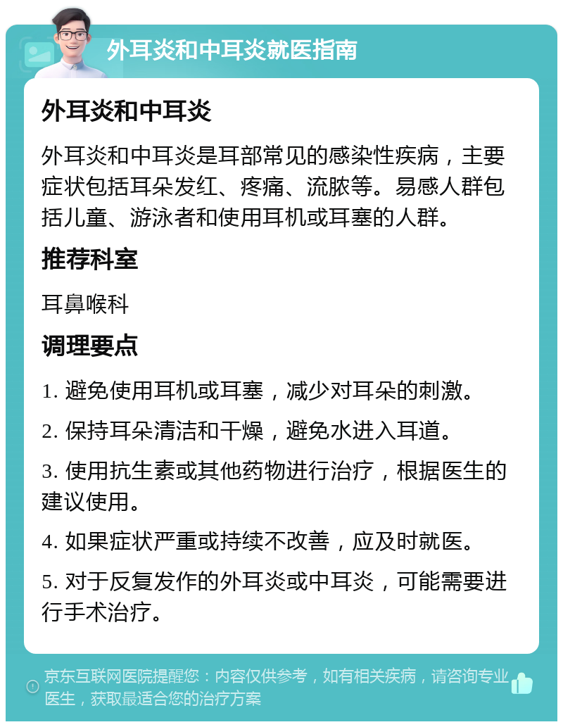 外耳炎和中耳炎就医指南 外耳炎和中耳炎 外耳炎和中耳炎是耳部常见的感染性疾病，主要症状包括耳朵发红、疼痛、流脓等。易感人群包括儿童、游泳者和使用耳机或耳塞的人群。 推荐科室 耳鼻喉科 调理要点 1. 避免使用耳机或耳塞，减少对耳朵的刺激。 2. 保持耳朵清洁和干燥，避免水进入耳道。 3. 使用抗生素或其他药物进行治疗，根据医生的建议使用。 4. 如果症状严重或持续不改善，应及时就医。 5. 对于反复发作的外耳炎或中耳炎，可能需要进行手术治疗。