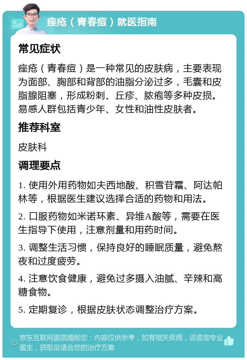 痤疮（青春痘）就医指南 常见症状 痤疮（青春痘）是一种常见的皮肤病，主要表现为面部、胸部和背部的油脂分泌过多，毛囊和皮脂腺阻塞，形成粉刺、丘疹、脓疱等多种皮损。易感人群包括青少年、女性和油性皮肤者。 推荐科室 皮肤科 调理要点 1. 使用外用药物如夫西地酸、积雪苷霜、阿达帕林等，根据医生建议选择合适的药物和用法。 2. 口服药物如米诺环素、异维A酸等，需要在医生指导下使用，注意剂量和用药时间。 3. 调整生活习惯，保持良好的睡眠质量，避免熬夜和过度疲劳。 4. 注意饮食健康，避免过多摄入油腻、辛辣和高糖食物。 5. 定期复诊，根据皮肤状态调整治疗方案。