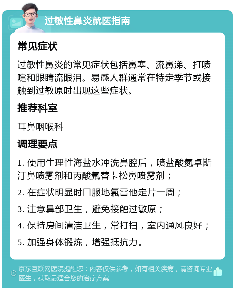 过敏性鼻炎就医指南 常见症状 过敏性鼻炎的常见症状包括鼻塞、流鼻涕、打喷嚏和眼睛流眼泪。易感人群通常在特定季节或接触到过敏原时出现这些症状。 推荐科室 耳鼻咽喉科 调理要点 1. 使用生理性海盐水冲洗鼻腔后，喷盐酸氮卓斯汀鼻喷雾剂和丙酸氟替卡松鼻喷雾剂； 2. 在症状明显时口服地氯雷他定片一周； 3. 注意鼻部卫生，避免接触过敏原； 4. 保持房间清洁卫生，常打扫，室内通风良好； 5. 加强身体锻炼，增强抵抗力。