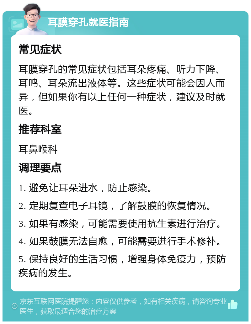 耳膜穿孔就医指南 常见症状 耳膜穿孔的常见症状包括耳朵疼痛、听力下降、耳鸣、耳朵流出液体等。这些症状可能会因人而异，但如果你有以上任何一种症状，建议及时就医。 推荐科室 耳鼻喉科 调理要点 1. 避免让耳朵进水，防止感染。 2. 定期复查电子耳镜，了解鼓膜的恢复情况。 3. 如果有感染，可能需要使用抗生素进行治疗。 4. 如果鼓膜无法自愈，可能需要进行手术修补。 5. 保持良好的生活习惯，增强身体免疫力，预防疾病的发生。