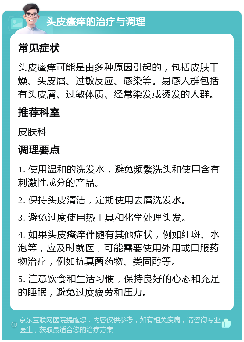 头皮瘙痒的治疗与调理 常见症状 头皮瘙痒可能是由多种原因引起的，包括皮肤干燥、头皮屑、过敏反应、感染等。易感人群包括有头皮屑、过敏体质、经常染发或烫发的人群。 推荐科室 皮肤科 调理要点 1. 使用温和的洗发水，避免频繁洗头和使用含有刺激性成分的产品。 2. 保持头皮清洁，定期使用去屑洗发水。 3. 避免过度使用热工具和化学处理头发。 4. 如果头皮瘙痒伴随有其他症状，例如红斑、水泡等，应及时就医，可能需要使用外用或口服药物治疗，例如抗真菌药物、类固醇等。 5. 注意饮食和生活习惯，保持良好的心态和充足的睡眠，避免过度疲劳和压力。