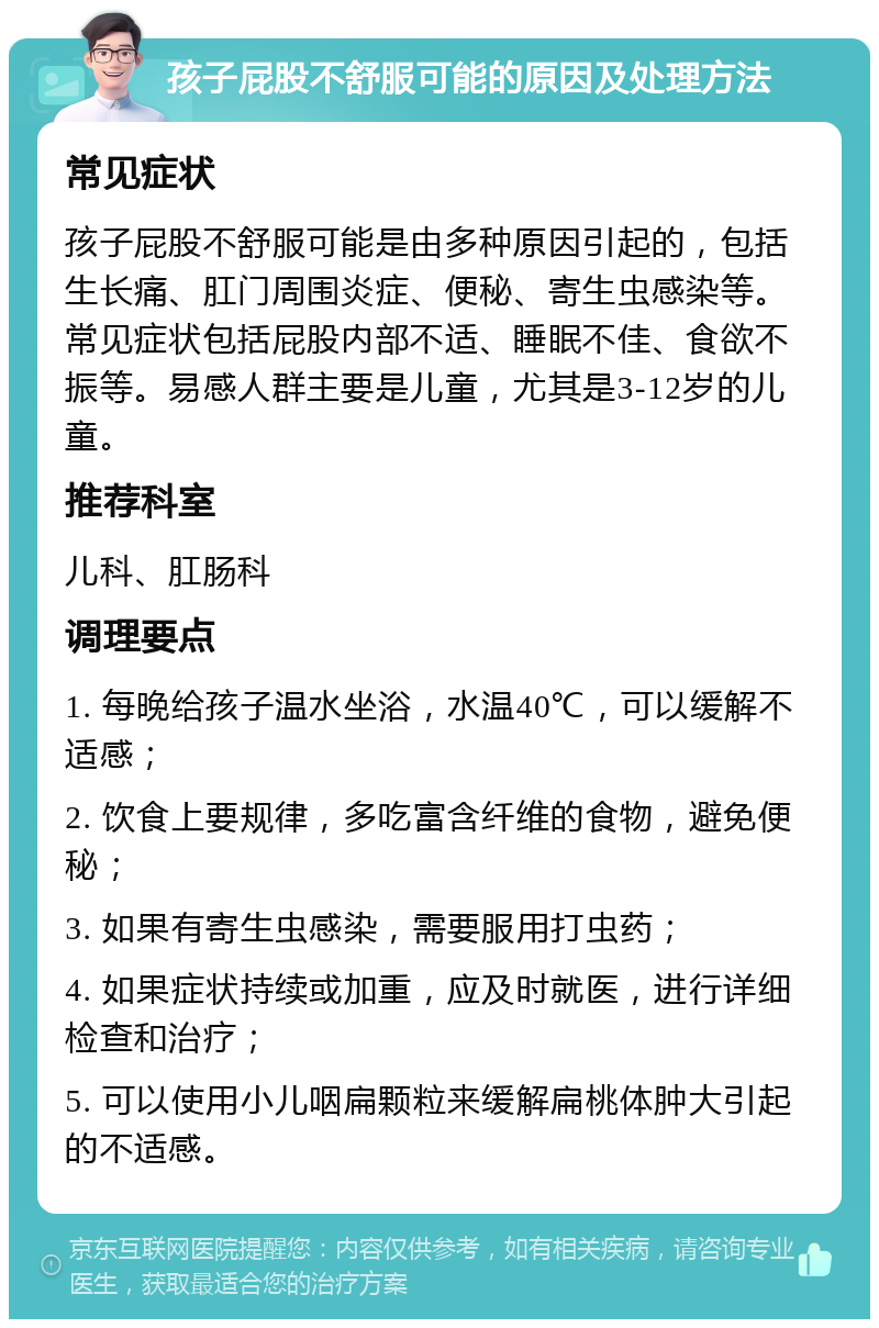 孩子屁股不舒服可能的原因及处理方法 常见症状 孩子屁股不舒服可能是由多种原因引起的，包括生长痛、肛门周围炎症、便秘、寄生虫感染等。常见症状包括屁股内部不适、睡眠不佳、食欲不振等。易感人群主要是儿童，尤其是3-12岁的儿童。 推荐科室 儿科、肛肠科 调理要点 1. 每晚给孩子温水坐浴，水温40℃，可以缓解不适感； 2. 饮食上要规律，多吃富含纤维的食物，避免便秘； 3. 如果有寄生虫感染，需要服用打虫药； 4. 如果症状持续或加重，应及时就医，进行详细检查和治疗； 5. 可以使用小儿咽扁颗粒来缓解扁桃体肿大引起的不适感。