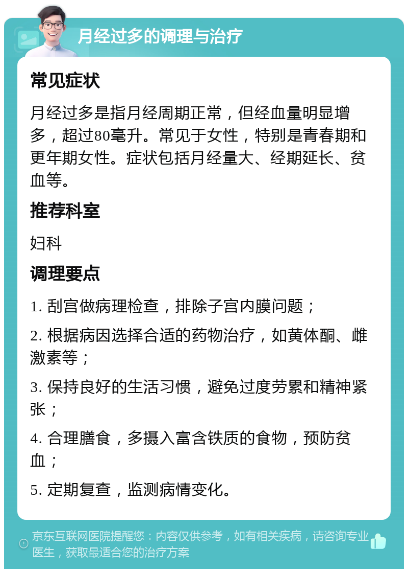 月经过多的调理与治疗 常见症状 月经过多是指月经周期正常，但经血量明显增多，超过80毫升。常见于女性，特别是青春期和更年期女性。症状包括月经量大、经期延长、贫血等。 推荐科室 妇科 调理要点 1. 刮宫做病理检查，排除子宫内膜问题； 2. 根据病因选择合适的药物治疗，如黄体酮、雌激素等； 3. 保持良好的生活习惯，避免过度劳累和精神紧张； 4. 合理膳食，多摄入富含铁质的食物，预防贫血； 5. 定期复查，监测病情变化。