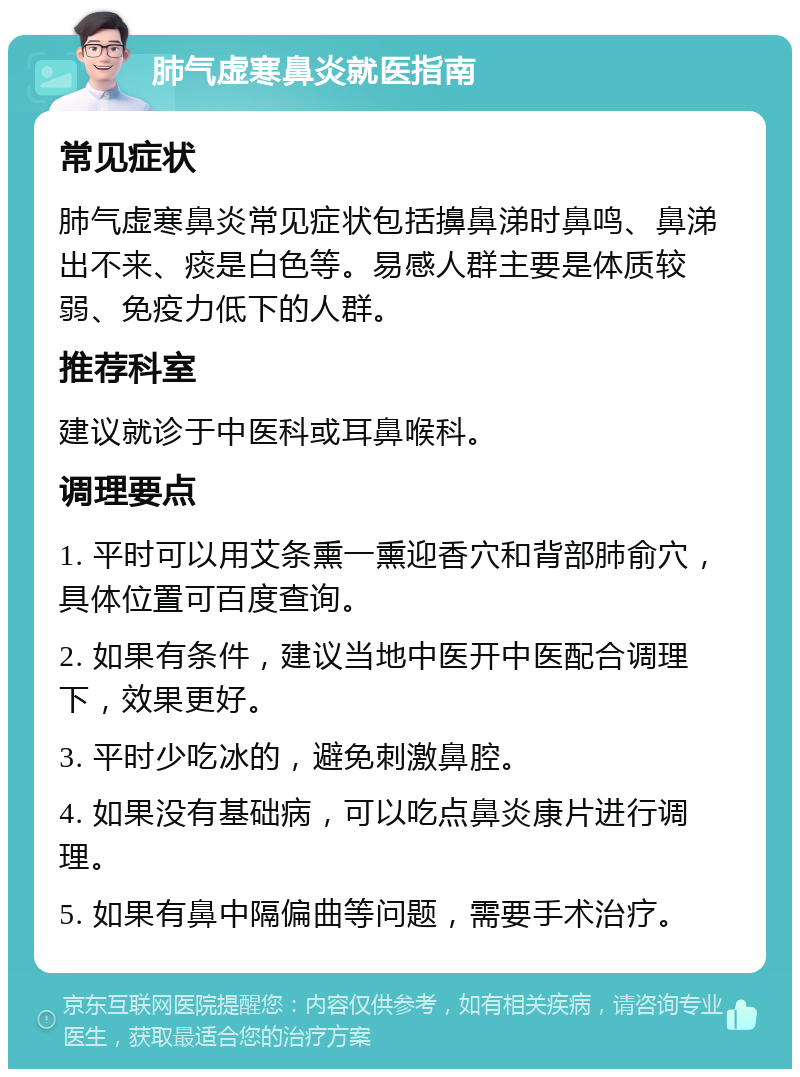 肺气虚寒鼻炎就医指南 常见症状 肺气虚寒鼻炎常见症状包括擤鼻涕时鼻鸣、鼻涕出不来、痰是白色等。易感人群主要是体质较弱、免疫力低下的人群。 推荐科室 建议就诊于中医科或耳鼻喉科。 调理要点 1. 平时可以用艾条熏一熏迎香穴和背部肺俞穴，具体位置可百度查询。 2. 如果有条件，建议当地中医开中医配合调理下，效果更好。 3. 平时少吃冰的，避免刺激鼻腔。 4. 如果没有基础病，可以吃点鼻炎康片进行调理。 5. 如果有鼻中隔偏曲等问题，需要手术治疗。