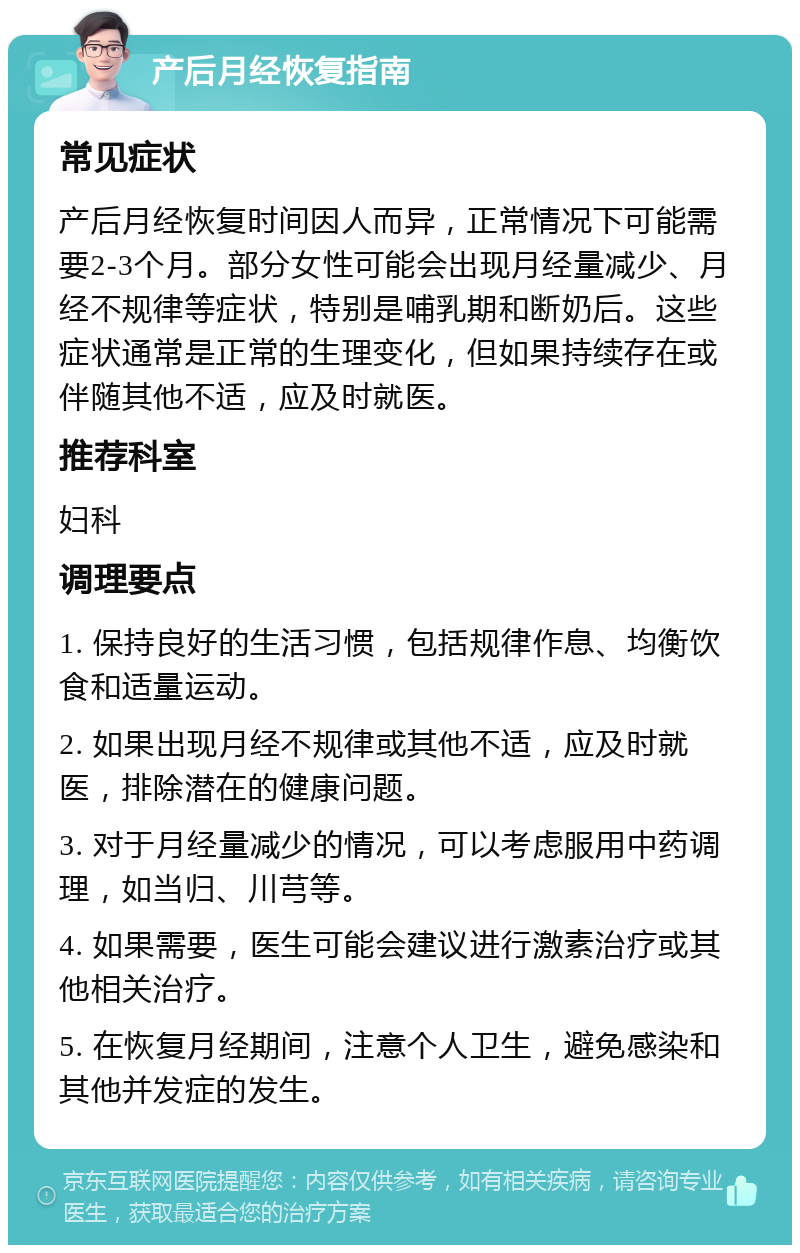 产后月经恢复指南 常见症状 产后月经恢复时间因人而异，正常情况下可能需要2-3个月。部分女性可能会出现月经量减少、月经不规律等症状，特别是哺乳期和断奶后。这些症状通常是正常的生理变化，但如果持续存在或伴随其他不适，应及时就医。 推荐科室 妇科 调理要点 1. 保持良好的生活习惯，包括规律作息、均衡饮食和适量运动。 2. 如果出现月经不规律或其他不适，应及时就医，排除潜在的健康问题。 3. 对于月经量减少的情况，可以考虑服用中药调理，如当归、川芎等。 4. 如果需要，医生可能会建议进行激素治疗或其他相关治疗。 5. 在恢复月经期间，注意个人卫生，避免感染和其他并发症的发生。