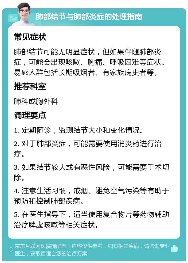 肺部结节与肺部炎症的处理指南 常见症状 肺部结节可能无明显症状，但如果伴随肺部炎症，可能会出现咳嗽、胸痛、呼吸困难等症状。易感人群包括长期吸烟者、有家族病史者等。 推荐科室 肺科或胸外科 调理要点 1. 定期随诊，监测结节大小和变化情况。 2. 对于肺部炎症，可能需要使用消炎药进行治疗。 3. 如果结节较大或有恶性风险，可能需要手术切除。 4. 注意生活习惯，戒烟、避免空气污染等有助于预防和控制肺部疾病。 5. 在医生指导下，适当使用复合物片等药物辅助治疗脾虚咳嗽等相关症状。