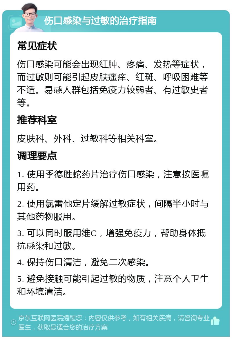 伤口感染与过敏的治疗指南 常见症状 伤口感染可能会出现红肿、疼痛、发热等症状，而过敏则可能引起皮肤瘙痒、红斑、呼吸困难等不适。易感人群包括免疫力较弱者、有过敏史者等。 推荐科室 皮肤科、外科、过敏科等相关科室。 调理要点 1. 使用季德胜蛇药片治疗伤口感染，注意按医嘱用药。 2. 使用氯雷他定片缓解过敏症状，间隔半小时与其他药物服用。 3. 可以同时服用维C，增强免疫力，帮助身体抵抗感染和过敏。 4. 保持伤口清洁，避免二次感染。 5. 避免接触可能引起过敏的物质，注意个人卫生和环境清洁。