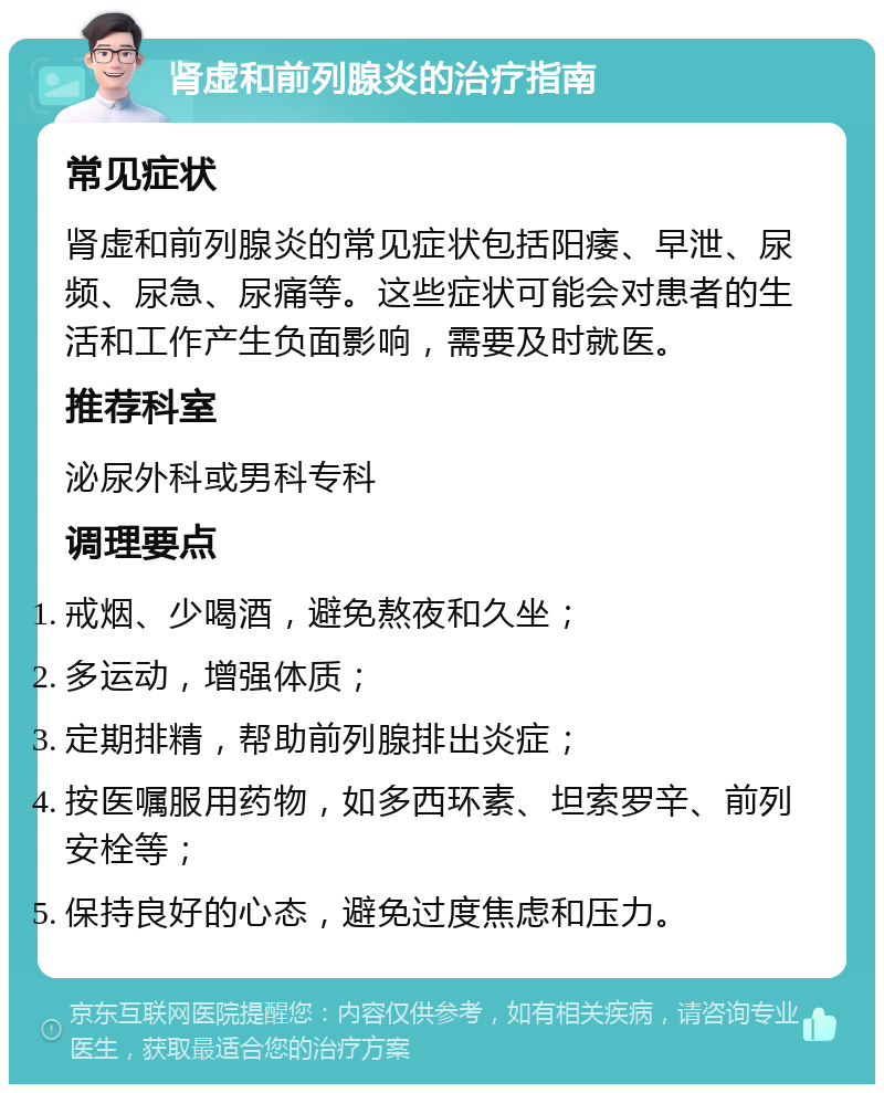 肾虚和前列腺炎的治疗指南 常见症状 肾虚和前列腺炎的常见症状包括阳痿、早泄、尿频、尿急、尿痛等。这些症状可能会对患者的生活和工作产生负面影响，需要及时就医。 推荐科室 泌尿外科或男科专科 调理要点 戒烟、少喝酒，避免熬夜和久坐； 多运动，增强体质； 定期排精，帮助前列腺排出炎症； 按医嘱服用药物，如多西环素、坦索罗辛、前列安栓等； 保持良好的心态，避免过度焦虑和压力。