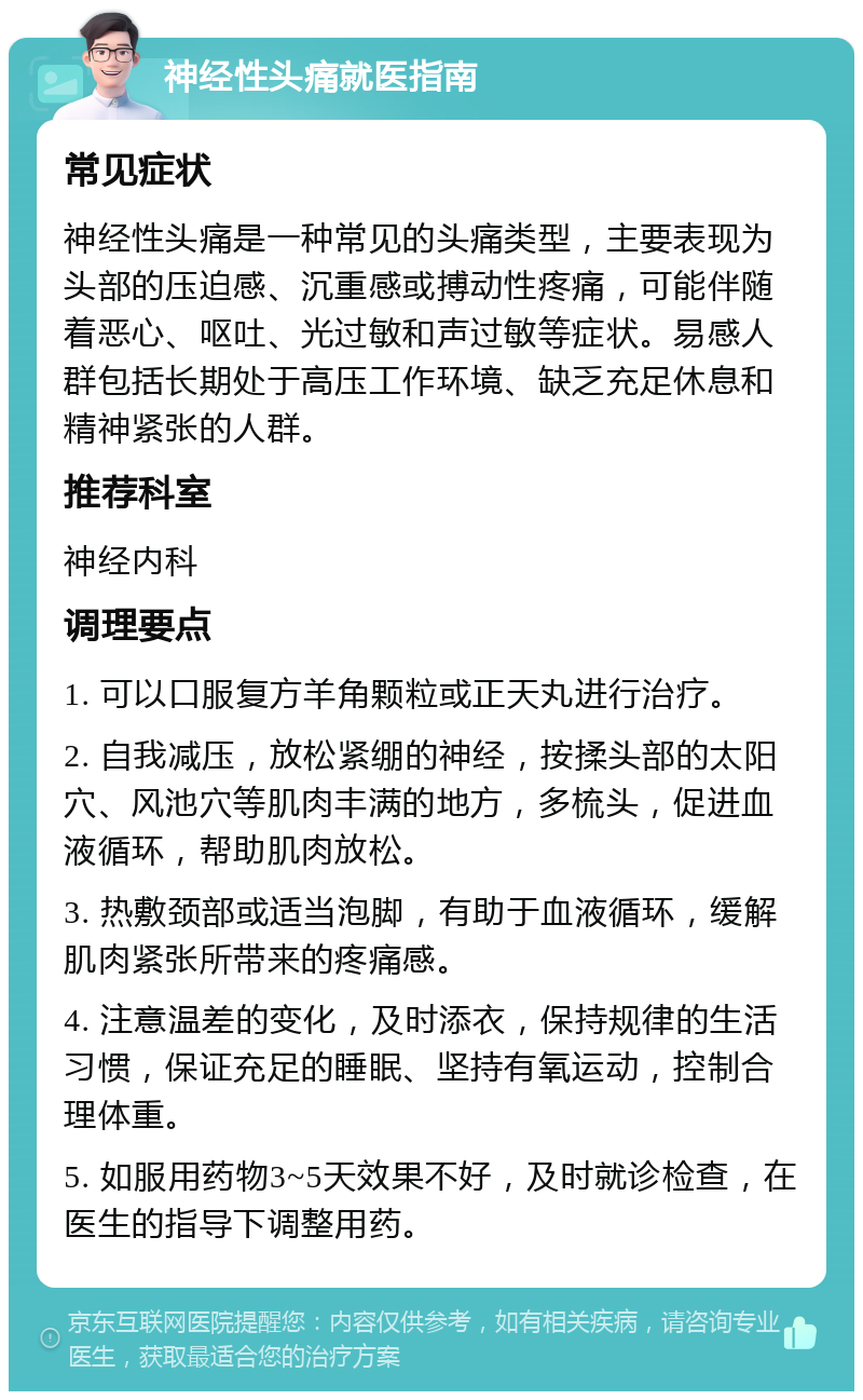 神经性头痛就医指南 常见症状 神经性头痛是一种常见的头痛类型，主要表现为头部的压迫感、沉重感或搏动性疼痛，可能伴随着恶心、呕吐、光过敏和声过敏等症状。易感人群包括长期处于高压工作环境、缺乏充足休息和精神紧张的人群。 推荐科室 神经内科 调理要点 1. 可以口服复方羊角颗粒或正天丸进行治疗。 2. 自我减压，放松紧绷的神经，按揉头部的太阳穴、风池穴等肌肉丰满的地方，多梳头，促进血液循环，帮助肌肉放松。 3. 热敷颈部或适当泡脚，有助于血液循环，缓解肌肉紧张所带来的疼痛感。 4. 注意温差的变化，及时添衣，保持规律的生活习惯，保证充足的睡眠、坚持有氧运动，控制合理体重。 5. 如服用药物3~5天效果不好，及时就诊检查，在医生的指导下调整用药。