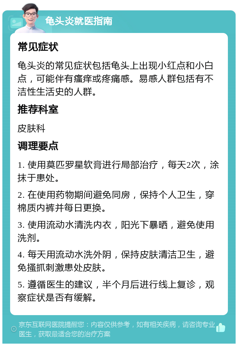 龟头炎就医指南 常见症状 龟头炎的常见症状包括龟头上出现小红点和小白点，可能伴有瘙痒或疼痛感。易感人群包括有不洁性生活史的人群。 推荐科室 皮肤科 调理要点 1. 使用莫匹罗星软膏进行局部治疗，每天2次，涂抹于患处。 2. 在使用药物期间避免同房，保持个人卫生，穿棉质内裤并每日更换。 3. 使用流动水清洗内衣，阳光下暴晒，避免使用洗剂。 4. 每天用流动水洗外阴，保持皮肤清洁卫生，避免搔抓刺激患处皮肤。 5. 遵循医生的建议，半个月后进行线上复诊，观察症状是否有缓解。