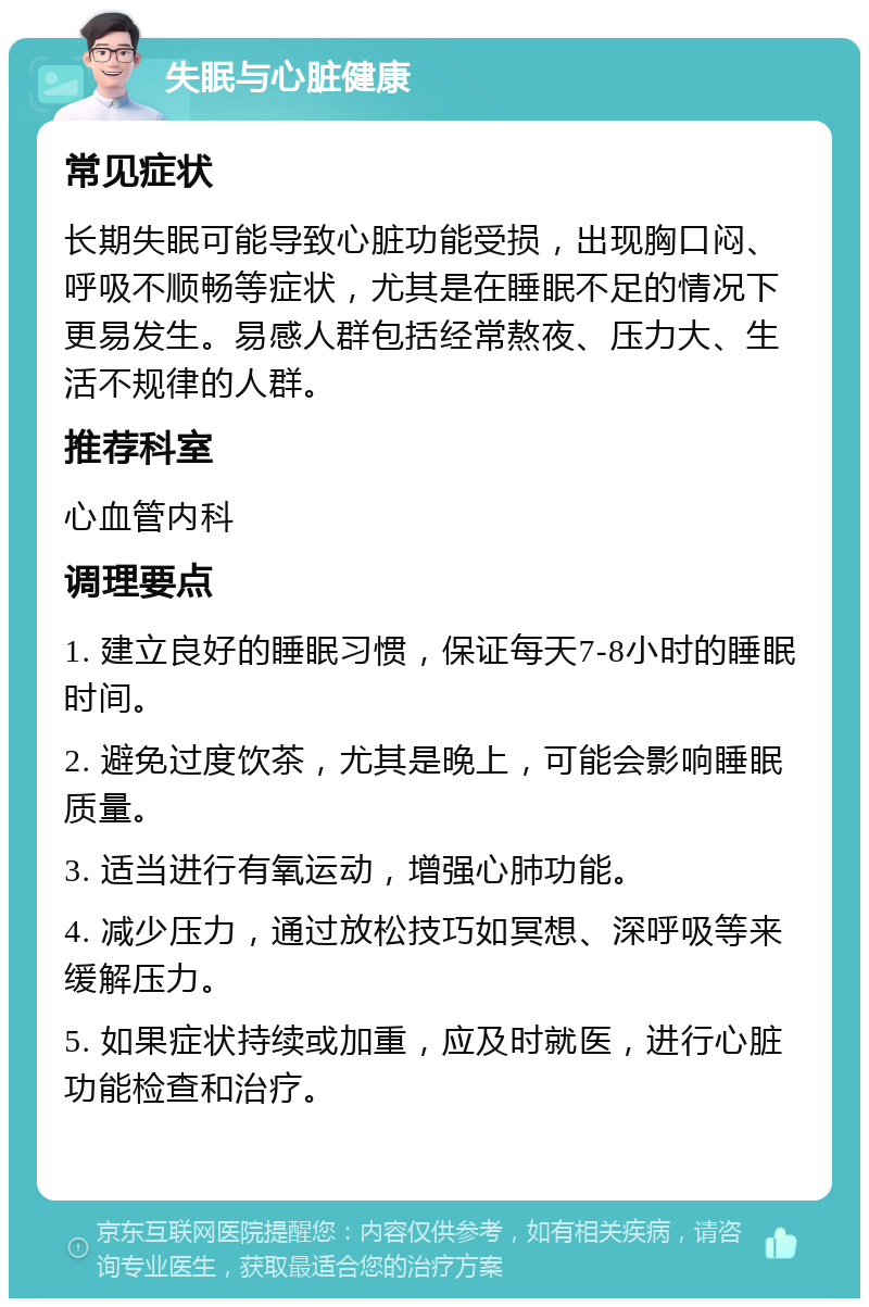 失眠与心脏健康 常见症状 长期失眠可能导致心脏功能受损，出现胸口闷、呼吸不顺畅等症状，尤其是在睡眠不足的情况下更易发生。易感人群包括经常熬夜、压力大、生活不规律的人群。 推荐科室 心血管内科 调理要点 1. 建立良好的睡眠习惯，保证每天7-8小时的睡眠时间。 2. 避免过度饮茶，尤其是晚上，可能会影响睡眠质量。 3. 适当进行有氧运动，增强心肺功能。 4. 减少压力，通过放松技巧如冥想、深呼吸等来缓解压力。 5. 如果症状持续或加重，应及时就医，进行心脏功能检查和治疗。