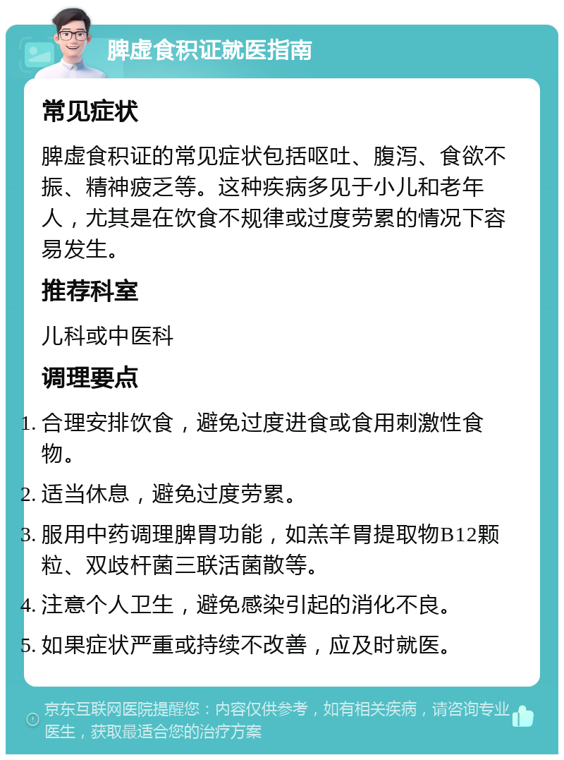 脾虚食积证就医指南 常见症状 脾虚食积证的常见症状包括呕吐、腹泻、食欲不振、精神疲乏等。这种疾病多见于小儿和老年人，尤其是在饮食不规律或过度劳累的情况下容易发生。 推荐科室 儿科或中医科 调理要点 合理安排饮食，避免过度进食或食用刺激性食物。 适当休息，避免过度劳累。 服用中药调理脾胃功能，如羔羊胃提取物B12颗粒、双歧杆菌三联活菌散等。 注意个人卫生，避免感染引起的消化不良。 如果症状严重或持续不改善，应及时就医。