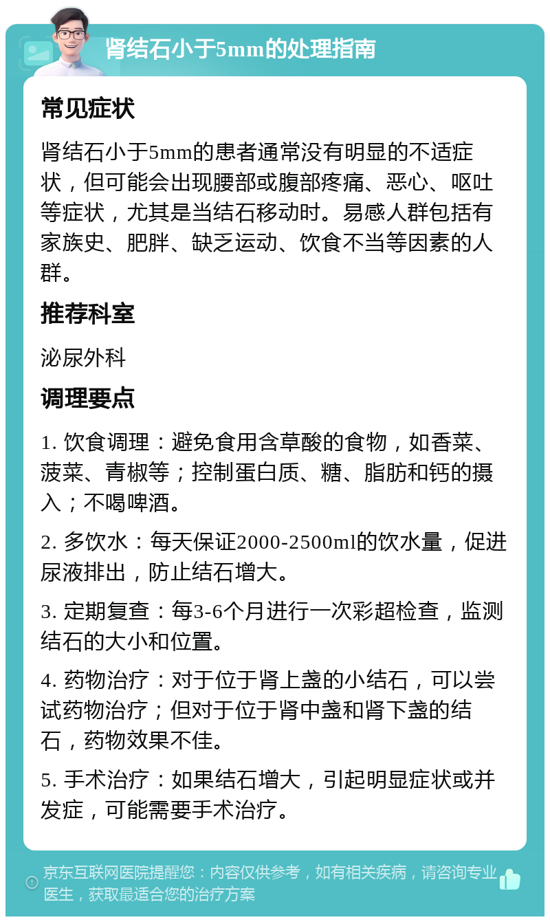 肾结石小于5mm的处理指南 常见症状 肾结石小于5mm的患者通常没有明显的不适症状，但可能会出现腰部或腹部疼痛、恶心、呕吐等症状，尤其是当结石移动时。易感人群包括有家族史、肥胖、缺乏运动、饮食不当等因素的人群。 推荐科室 泌尿外科 调理要点 1. 饮食调理：避免食用含草酸的食物，如香菜、菠菜、青椒等；控制蛋白质、糖、脂肪和钙的摄入；不喝啤酒。 2. 多饮水：每天保证2000-2500ml的饮水量，促进尿液排出，防止结石增大。 3. 定期复查：每3-6个月进行一次彩超检查，监测结石的大小和位置。 4. 药物治疗：对于位于肾上盏的小结石，可以尝试药物治疗；但对于位于肾中盏和肾下盏的结石，药物效果不佳。 5. 手术治疗：如果结石增大，引起明显症状或并发症，可能需要手术治疗。