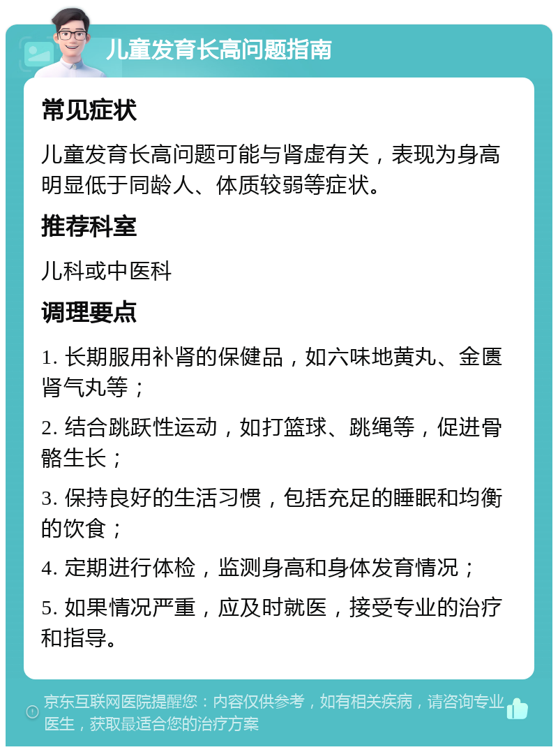 儿童发育长高问题指南 常见症状 儿童发育长高问题可能与肾虚有关，表现为身高明显低于同龄人、体质较弱等症状。 推荐科室 儿科或中医科 调理要点 1. 长期服用补肾的保健品，如六味地黄丸、金匮肾气丸等； 2. 结合跳跃性运动，如打篮球、跳绳等，促进骨骼生长； 3. 保持良好的生活习惯，包括充足的睡眠和均衡的饮食； 4. 定期进行体检，监测身高和身体发育情况； 5. 如果情况严重，应及时就医，接受专业的治疗和指导。