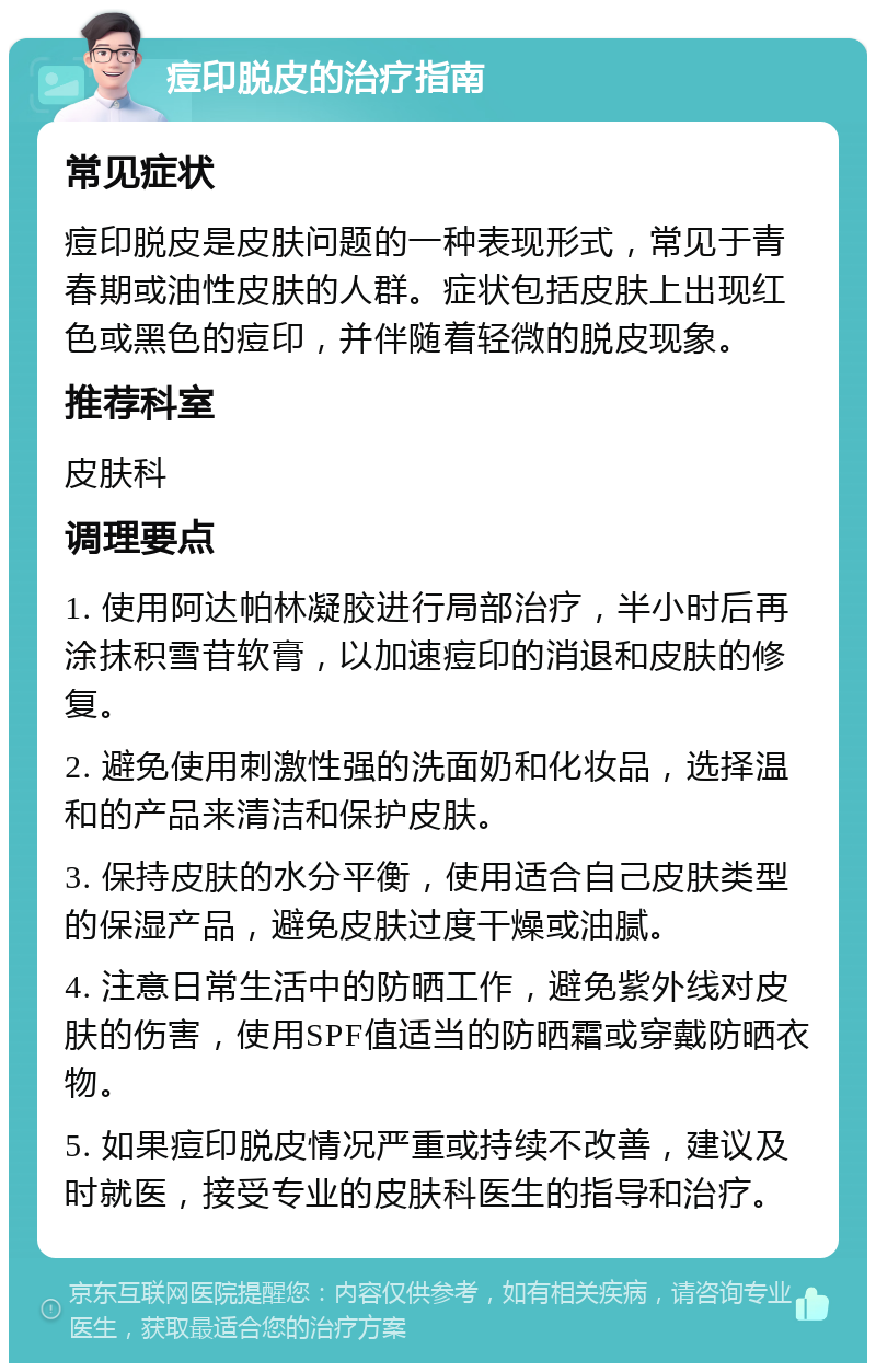 痘印脱皮的治疗指南 常见症状 痘印脱皮是皮肤问题的一种表现形式，常见于青春期或油性皮肤的人群。症状包括皮肤上出现红色或黑色的痘印，并伴随着轻微的脱皮现象。 推荐科室 皮肤科 调理要点 1. 使用阿达帕林凝胶进行局部治疗，半小时后再涂抹积雪苷软膏，以加速痘印的消退和皮肤的修复。 2. 避免使用刺激性强的洗面奶和化妆品，选择温和的产品来清洁和保护皮肤。 3. 保持皮肤的水分平衡，使用适合自己皮肤类型的保湿产品，避免皮肤过度干燥或油腻。 4. 注意日常生活中的防晒工作，避免紫外线对皮肤的伤害，使用SPF值适当的防晒霜或穿戴防晒衣物。 5. 如果痘印脱皮情况严重或持续不改善，建议及时就医，接受专业的皮肤科医生的指导和治疗。