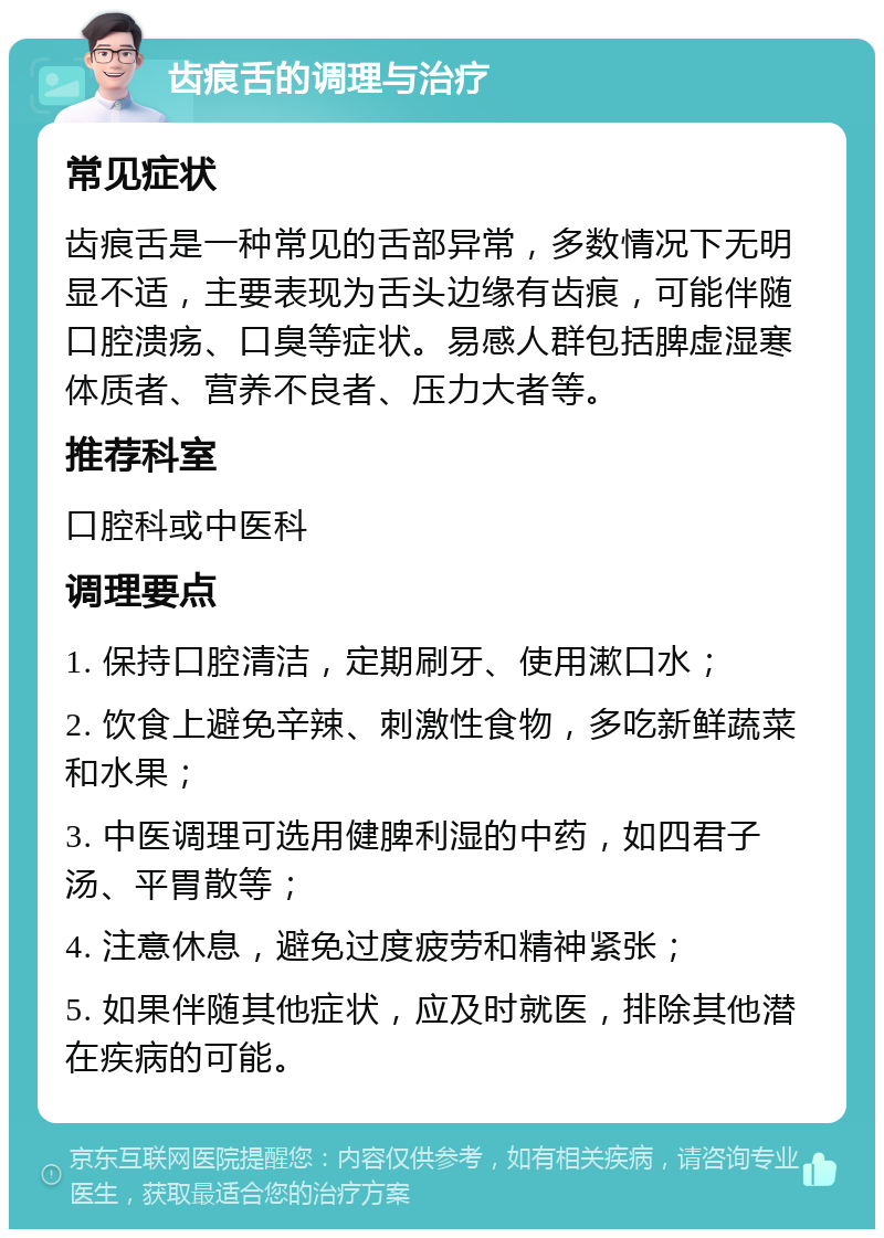 齿痕舌的调理与治疗 常见症状 齿痕舌是一种常见的舌部异常，多数情况下无明显不适，主要表现为舌头边缘有齿痕，可能伴随口腔溃疡、口臭等症状。易感人群包括脾虚湿寒体质者、营养不良者、压力大者等。 推荐科室 口腔科或中医科 调理要点 1. 保持口腔清洁，定期刷牙、使用漱口水； 2. 饮食上避免辛辣、刺激性食物，多吃新鲜蔬菜和水果； 3. 中医调理可选用健脾利湿的中药，如四君子汤、平胃散等； 4. 注意休息，避免过度疲劳和精神紧张； 5. 如果伴随其他症状，应及时就医，排除其他潜在疾病的可能。