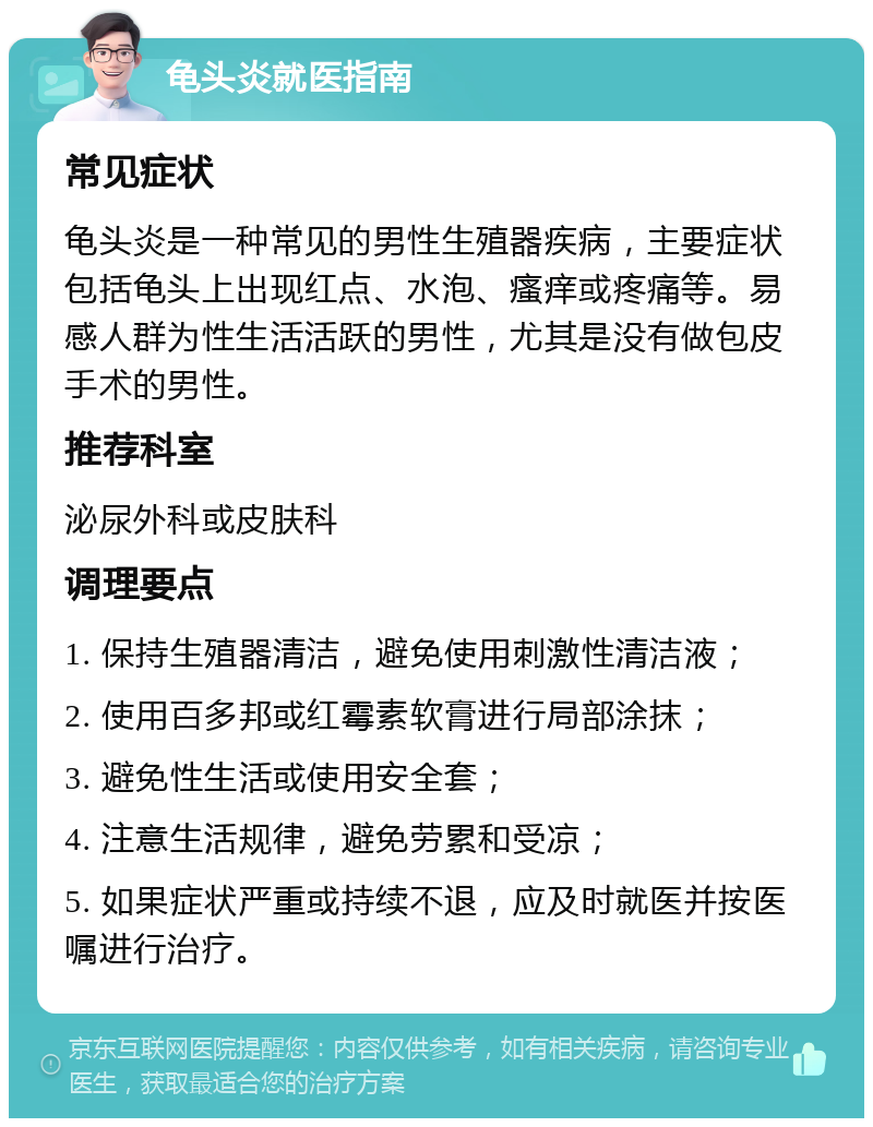 龟头炎就医指南 常见症状 龟头炎是一种常见的男性生殖器疾病，主要症状包括龟头上出现红点、水泡、瘙痒或疼痛等。易感人群为性生活活跃的男性，尤其是没有做包皮手术的男性。 推荐科室 泌尿外科或皮肤科 调理要点 1. 保持生殖器清洁，避免使用刺激性清洁液； 2. 使用百多邦或红霉素软膏进行局部涂抹； 3. 避免性生活或使用安全套； 4. 注意生活规律，避免劳累和受凉； 5. 如果症状严重或持续不退，应及时就医并按医嘱进行治疗。