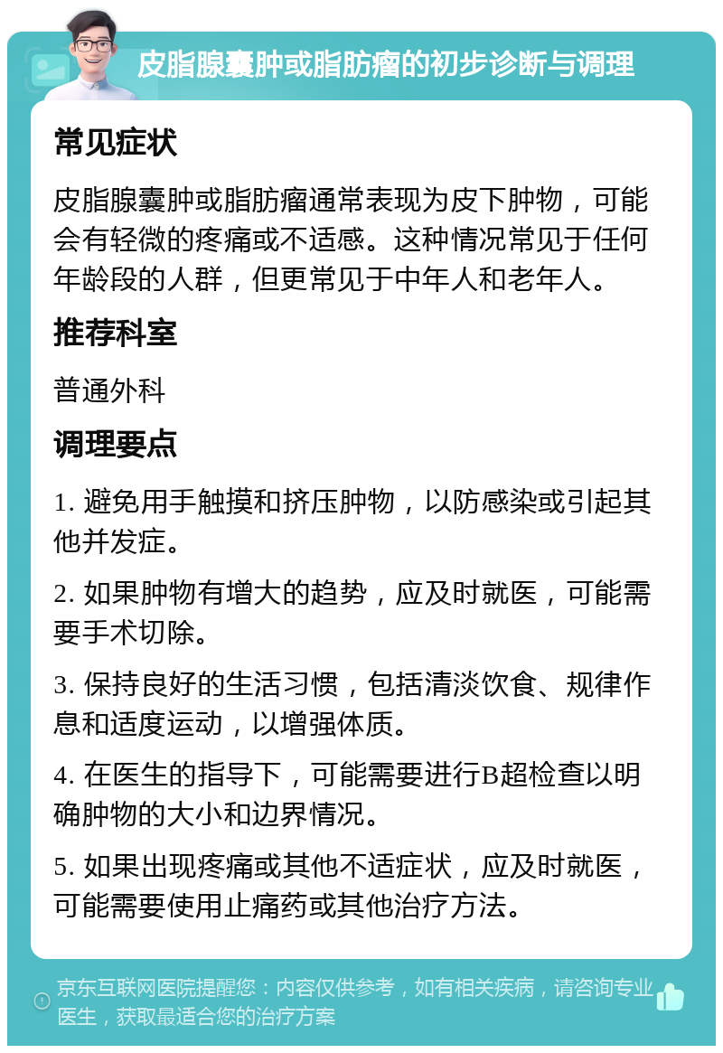 皮脂腺囊肿或脂肪瘤的初步诊断与调理 常见症状 皮脂腺囊肿或脂肪瘤通常表现为皮下肿物，可能会有轻微的疼痛或不适感。这种情况常见于任何年龄段的人群，但更常见于中年人和老年人。 推荐科室 普通外科 调理要点 1. 避免用手触摸和挤压肿物，以防感染或引起其他并发症。 2. 如果肿物有增大的趋势，应及时就医，可能需要手术切除。 3. 保持良好的生活习惯，包括清淡饮食、规律作息和适度运动，以增强体质。 4. 在医生的指导下，可能需要进行B超检查以明确肿物的大小和边界情况。 5. 如果出现疼痛或其他不适症状，应及时就医，可能需要使用止痛药或其他治疗方法。