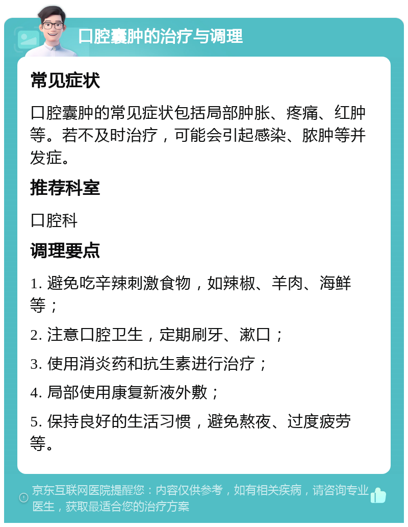 口腔囊肿的治疗与调理 常见症状 口腔囊肿的常见症状包括局部肿胀、疼痛、红肿等。若不及时治疗，可能会引起感染、脓肿等并发症。 推荐科室 口腔科 调理要点 1. 避免吃辛辣刺激食物，如辣椒、羊肉、海鲜等； 2. 注意口腔卫生，定期刷牙、漱口； 3. 使用消炎药和抗生素进行治疗； 4. 局部使用康复新液外敷； 5. 保持良好的生活习惯，避免熬夜、过度疲劳等。