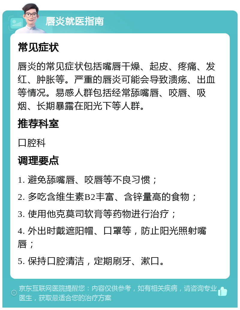 唇炎就医指南 常见症状 唇炎的常见症状包括嘴唇干燥、起皮、疼痛、发红、肿胀等。严重的唇炎可能会导致溃疡、出血等情况。易感人群包括经常舔嘴唇、咬唇、吸烟、长期暴露在阳光下等人群。 推荐科室 口腔科 调理要点 1. 避免舔嘴唇、咬唇等不良习惯； 2. 多吃含维生素B2丰富、含锌量高的食物； 3. 使用他克莫司软膏等药物进行治疗； 4. 外出时戴遮阳帽、口罩等，防止阳光照射嘴唇； 5. 保持口腔清洁，定期刷牙、漱口。