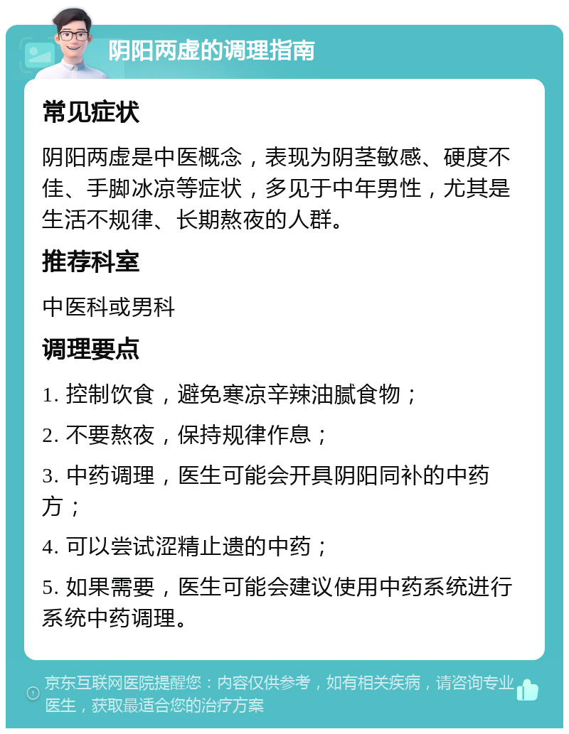 阴阳两虚的调理指南 常见症状 阴阳两虚是中医概念，表现为阴茎敏感、硬度不佳、手脚冰凉等症状，多见于中年男性，尤其是生活不规律、长期熬夜的人群。 推荐科室 中医科或男科 调理要点 1. 控制饮食，避免寒凉辛辣油腻食物； 2. 不要熬夜，保持规律作息； 3. 中药调理，医生可能会开具阴阳同补的中药方； 4. 可以尝试涩精止遗的中药； 5. 如果需要，医生可能会建议使用中药系统进行系统中药调理。