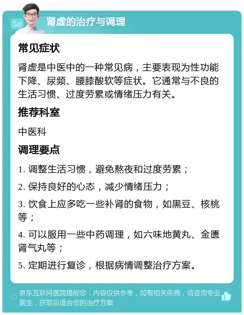 肾虚的治疗与调理 常见症状 肾虚是中医中的一种常见病，主要表现为性功能下降、尿频、腰膝酸软等症状。它通常与不良的生活习惯、过度劳累或情绪压力有关。 推荐科室 中医科 调理要点 1. 调整生活习惯，避免熬夜和过度劳累； 2. 保持良好的心态，减少情绪压力； 3. 饮食上应多吃一些补肾的食物，如黑豆、核桃等； 4. 可以服用一些中药调理，如六味地黄丸、金匮肾气丸等； 5. 定期进行复诊，根据病情调整治疗方案。