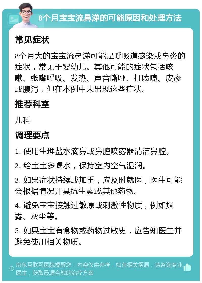 8个月宝宝流鼻涕的可能原因和处理方法 常见症状 8个月大的宝宝流鼻涕可能是呼吸道感染或鼻炎的症状，常见于婴幼儿。其他可能的症状包括咳嗽、张嘴呼吸、发热、声音嘶哑、打喷嚏、皮疹或腹泻，但在本例中未出现这些症状。 推荐科室 儿科 调理要点 1. 使用生理盐水滴鼻或鼻腔喷雾器清洁鼻腔。 2. 给宝宝多喝水，保持室内空气湿润。 3. 如果症状持续或加重，应及时就医，医生可能会根据情况开具抗生素或其他药物。 4. 避免宝宝接触过敏原或刺激性物质，例如烟雾、灰尘等。 5. 如果宝宝有食物或药物过敏史，应告知医生并避免使用相关物质。