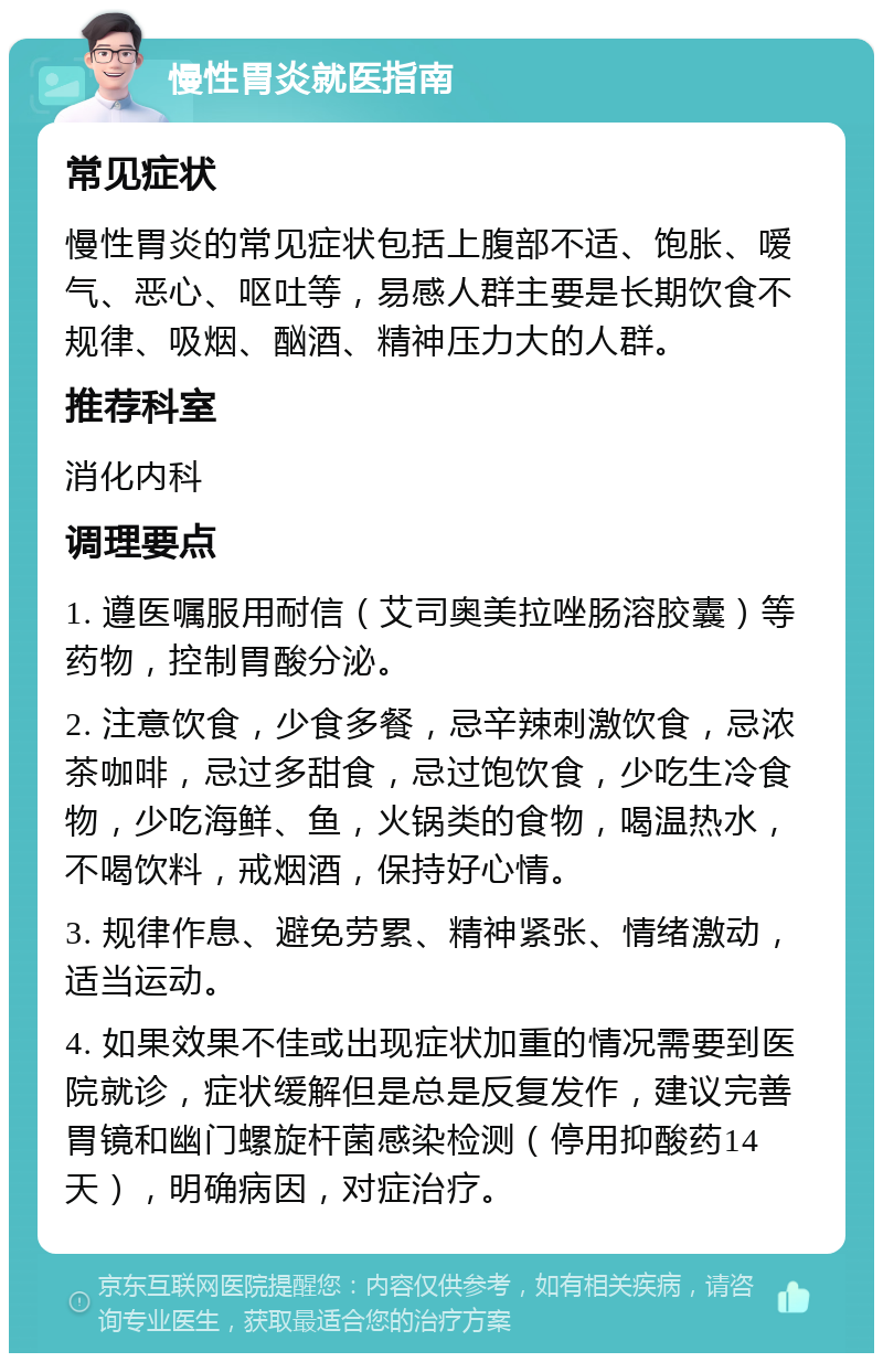 慢性胃炎就医指南 常见症状 慢性胃炎的常见症状包括上腹部不适、饱胀、嗳气、恶心、呕吐等，易感人群主要是长期饮食不规律、吸烟、酗酒、精神压力大的人群。 推荐科室 消化内科 调理要点 1. 遵医嘱服用耐信（艾司奥美拉唑肠溶胶囊）等药物，控制胃酸分泌。 2. 注意饮食，少食多餐，忌辛辣刺激饮食，忌浓茶咖啡，忌过多甜食，忌过饱饮食，少吃生冷食物，少吃海鲜、鱼，火锅类的食物，喝温热水，不喝饮料，戒烟酒，保持好心情。 3. 规律作息、避免劳累、精神紧张、情绪激动，适当运动。 4. 如果效果不佳或出现症状加重的情况需要到医院就诊，症状缓解但是总是反复发作，建议完善胃镜和幽门螺旋杆菌感染检测（停用抑酸药14天），明确病因，对症治疗。