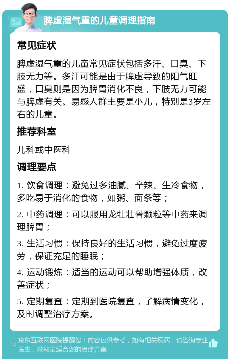 脾虚湿气重的儿童调理指南 常见症状 脾虚湿气重的儿童常见症状包括多汗、口臭、下肢无力等。多汗可能是由于脾虚导致的阳气旺盛，口臭则是因为脾胃消化不良，下肢无力可能与脾虚有关。易感人群主要是小儿，特别是3岁左右的儿童。 推荐科室 儿科或中医科 调理要点 1. 饮食调理：避免过多油腻、辛辣、生冷食物，多吃易于消化的食物，如粥、面条等； 2. 中药调理：可以服用龙牡壮骨颗粒等中药来调理脾胃； 3. 生活习惯：保持良好的生活习惯，避免过度疲劳，保证充足的睡眠； 4. 运动锻炼：适当的运动可以帮助增强体质，改善症状； 5. 定期复查：定期到医院复查，了解病情变化，及时调整治疗方案。