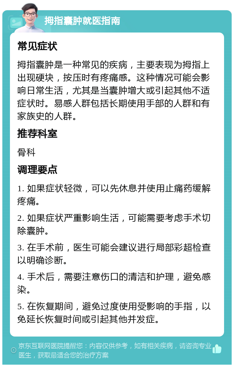 拇指囊肿就医指南 常见症状 拇指囊肿是一种常见的疾病，主要表现为拇指上出现硬块，按压时有疼痛感。这种情况可能会影响日常生活，尤其是当囊肿增大或引起其他不适症状时。易感人群包括长期使用手部的人群和有家族史的人群。 推荐科室 骨科 调理要点 1. 如果症状轻微，可以先休息并使用止痛药缓解疼痛。 2. 如果症状严重影响生活，可能需要考虑手术切除囊肿。 3. 在手术前，医生可能会建议进行局部彩超检查以明确诊断。 4. 手术后，需要注意伤口的清洁和护理，避免感染。 5. 在恢复期间，避免过度使用受影响的手指，以免延长恢复时间或引起其他并发症。