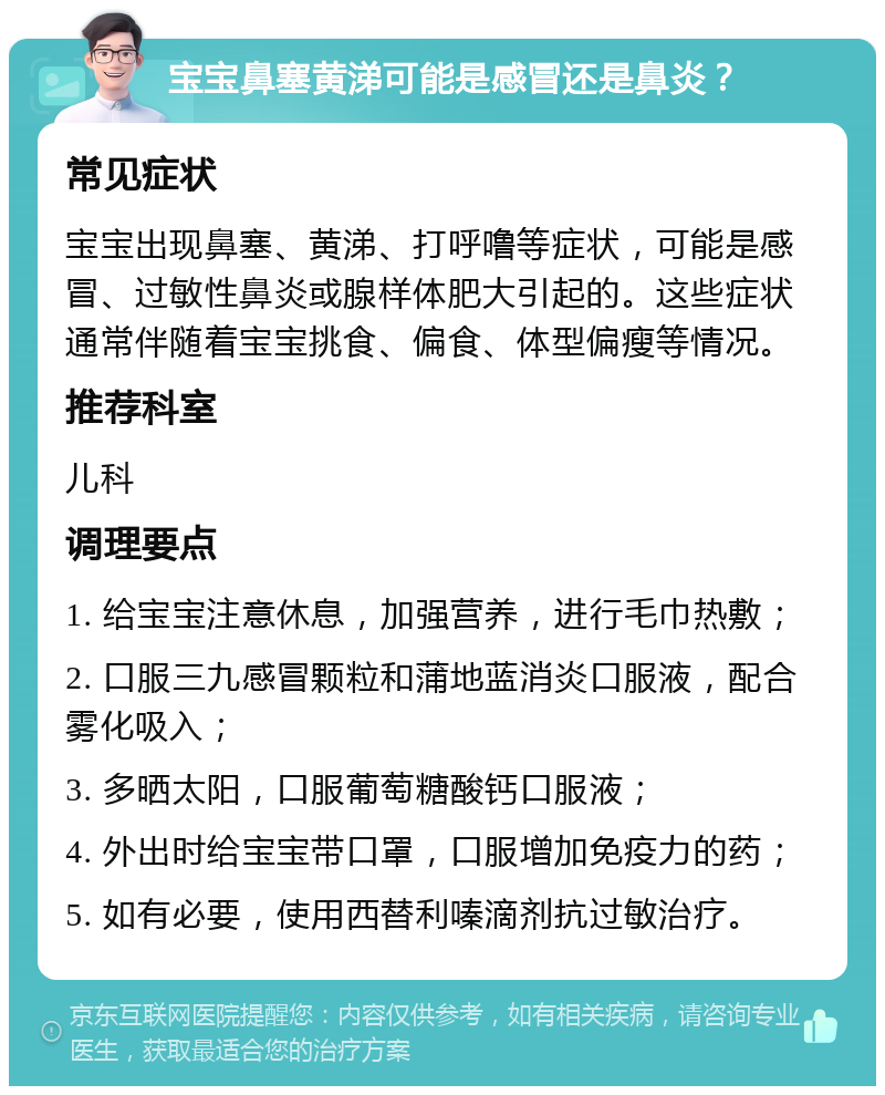 宝宝鼻塞黄涕可能是感冒还是鼻炎？ 常见症状 宝宝出现鼻塞、黄涕、打呼噜等症状，可能是感冒、过敏性鼻炎或腺样体肥大引起的。这些症状通常伴随着宝宝挑食、偏食、体型偏瘦等情况。 推荐科室 儿科 调理要点 1. 给宝宝注意休息，加强营养，进行毛巾热敷； 2. 口服三九感冒颗粒和蒲地蓝消炎口服液，配合雾化吸入； 3. 多晒太阳，口服葡萄糖酸钙口服液； 4. 外出时给宝宝带口罩，口服增加免疫力的药； 5. 如有必要，使用西替利嗪滴剂抗过敏治疗。