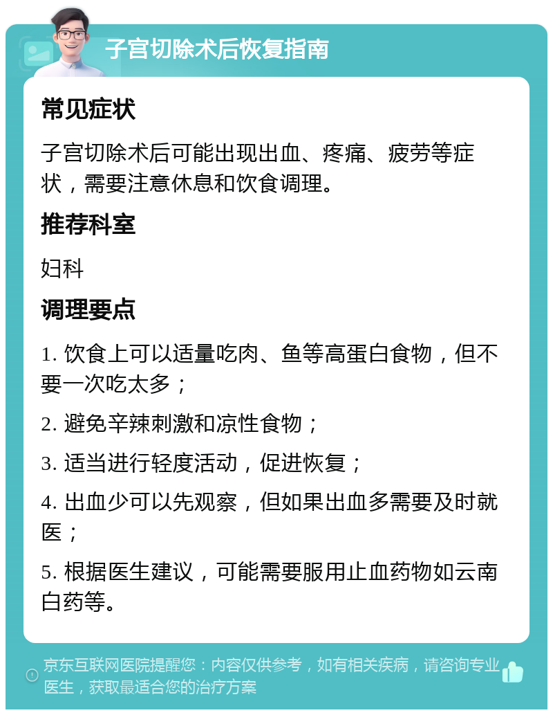 子宫切除术后恢复指南 常见症状 子宫切除术后可能出现出血、疼痛、疲劳等症状，需要注意休息和饮食调理。 推荐科室 妇科 调理要点 1. 饮食上可以适量吃肉、鱼等高蛋白食物，但不要一次吃太多； 2. 避免辛辣刺激和凉性食物； 3. 适当进行轻度活动，促进恢复； 4. 出血少可以先观察，但如果出血多需要及时就医； 5. 根据医生建议，可能需要服用止血药物如云南白药等。