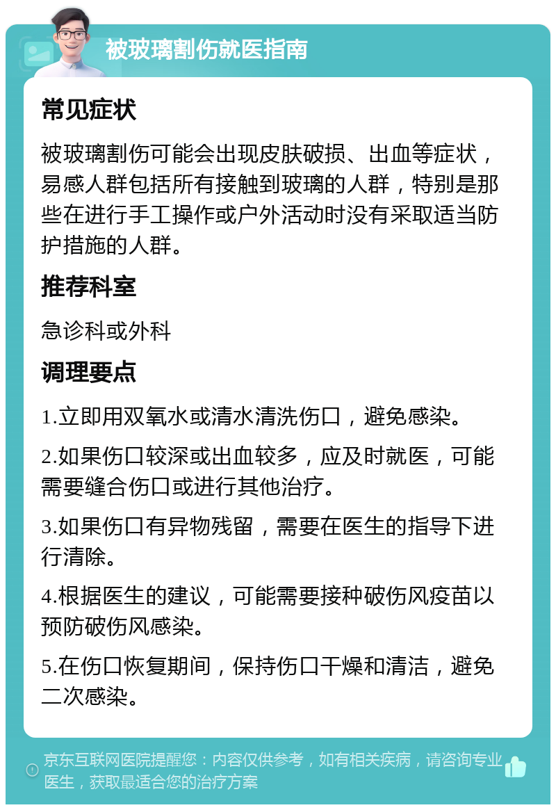 被玻璃割伤就医指南 常见症状 被玻璃割伤可能会出现皮肤破损、出血等症状，易感人群包括所有接触到玻璃的人群，特别是那些在进行手工操作或户外活动时没有采取适当防护措施的人群。 推荐科室 急诊科或外科 调理要点 1.立即用双氧水或清水清洗伤口，避免感染。 2.如果伤口较深或出血较多，应及时就医，可能需要缝合伤口或进行其他治疗。 3.如果伤口有异物残留，需要在医生的指导下进行清除。 4.根据医生的建议，可能需要接种破伤风疫苗以预防破伤风感染。 5.在伤口恢复期间，保持伤口干燥和清洁，避免二次感染。