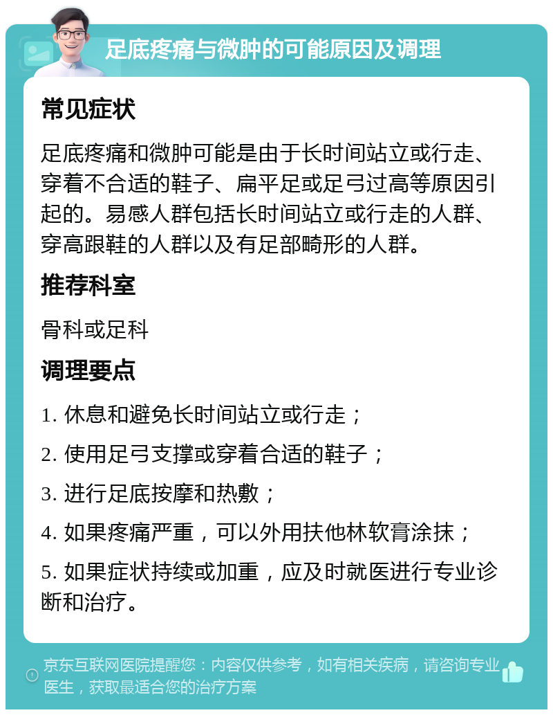 足底疼痛与微肿的可能原因及调理 常见症状 足底疼痛和微肿可能是由于长时间站立或行走、穿着不合适的鞋子、扁平足或足弓过高等原因引起的。易感人群包括长时间站立或行走的人群、穿高跟鞋的人群以及有足部畸形的人群。 推荐科室 骨科或足科 调理要点 1. 休息和避免长时间站立或行走； 2. 使用足弓支撑或穿着合适的鞋子； 3. 进行足底按摩和热敷； 4. 如果疼痛严重，可以外用扶他林软膏涂抹； 5. 如果症状持续或加重，应及时就医进行专业诊断和治疗。