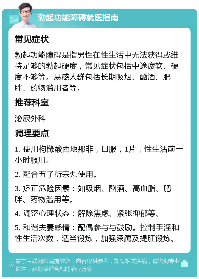 勃起功能障碍就医指南 常见症状 勃起功能障碍是指男性在性生活中无法获得或维持足够的勃起硬度，常见症状包括中途疲软、硬度不够等。易感人群包括长期吸烟、酗酒、肥胖、药物滥用者等。 推荐科室 泌尿外科 调理要点 1. 使用枸橼酸西地那非，口服，1片，性生活前一小时服用。 2. 配合五子衍宗丸使用。 3. 矫正危险因素：如吸烟、酗酒、高血脂、肥胖、药物滥用等。 4. 调整心理状态：解除焦虑、紧张抑郁等。 5. 和谐夫妻感情：配偶参与与鼓励。控制手淫和性生活次数，适当锻炼，加强深蹲及提肛锻炼。