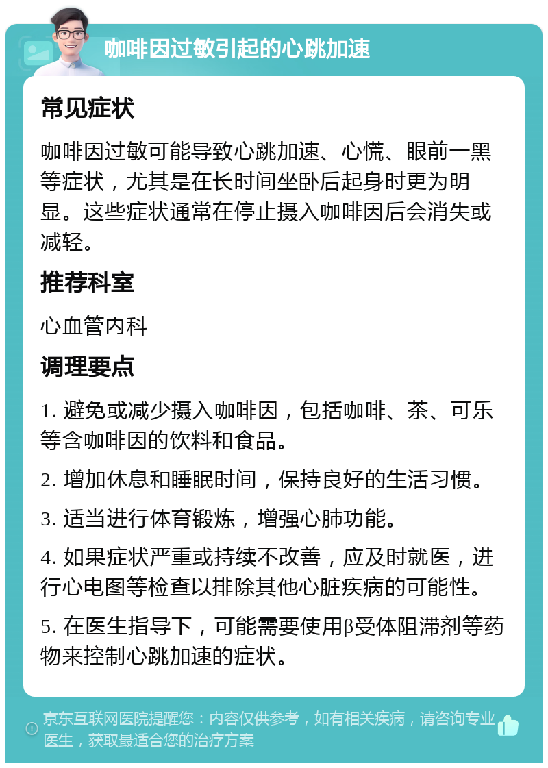 咖啡因过敏引起的心跳加速 常见症状 咖啡因过敏可能导致心跳加速、心慌、眼前一黑等症状，尤其是在长时间坐卧后起身时更为明显。这些症状通常在停止摄入咖啡因后会消失或减轻。 推荐科室 心血管内科 调理要点 1. 避免或减少摄入咖啡因，包括咖啡、茶、可乐等含咖啡因的饮料和食品。 2. 增加休息和睡眠时间，保持良好的生活习惯。 3. 适当进行体育锻炼，增强心肺功能。 4. 如果症状严重或持续不改善，应及时就医，进行心电图等检查以排除其他心脏疾病的可能性。 5. 在医生指导下，可能需要使用β受体阻滞剂等药物来控制心跳加速的症状。